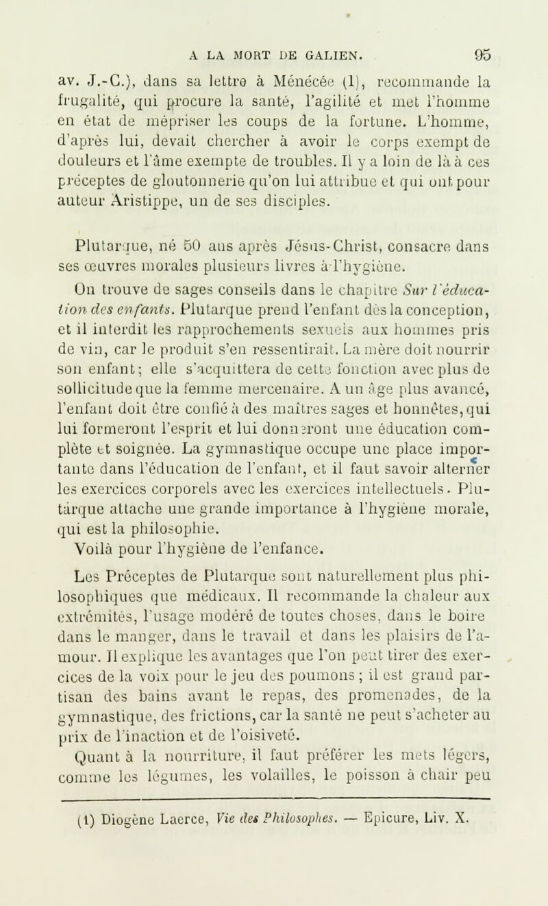 av. J.-C), dans sa lettre à Ménécée (1), recommande la frugalité, qui procure la santé, l'agilité et met l'homme en état de mépriser les coups de la fortune. L'homme, d'après lui, devait chercher à avoir le corps exempt de douleurs et l'âme exempte de troubles. 11 y a loin de là à ces préceptes de gloutonnerie qu'on lui attribue et qui ont pour auteur Aristippe, un de ses disciples. Plutarque, né 50 ans après Jésus-Christ, consacre, dans ses œuvres morales plusieurs livres à l'hygiène. Un trouve de sages conseils dans le chapitre Sur l'éduca- tion des enfants. Plutarque prend l'enfant dès la conception, et il interdit les rapprochements sexuels aux hommes pris de vin, car le produit s'en ressentirait. Lanière doit nourrir son enfant; elle s'acquittera de cette fonction avec plus de sollicitude que la femme mercenaire. A un âge plus avancé, l'enfant doit être confié à des maîtres sages et honnêtes, qui lui formeront l'esprit et lui donneront une éducation com- plète et soignée. La gymnastique occupe une place impor- tante dans l'éducation de l'enfant, et il faut savoir alterner les exercices corporels avec les exercices intellectuels . Plu- tarque attache une grande importance à l'hygiène morale, qui est la philosophie. Voilà pour l'hygiène de l'enfance. Les Préceptes de Plutarque sont naturellement plus phi- losophiques que médicaux. Il recommande la chaleur aux extrémités, l'usage modéré de toutes choses, dans le boire dans le manger, dans le travail et dans les plaisirs de l'a- mour. Il explique les avantages que l'on peut tirer des exer- cices de la voix pour le jeu des poumons ; il est grand par- tisan des bains avant le repas, des promenades, de la ymnastique, des frictions, car la santé ne peut s'acheter au prix de l'inaction et de l'oisiveté. Quant à la nourriture, il faut préférer les mets légers, comme les légumes, les volailles, le poisson à chair peu o (i) Diogèno Laerce, Vie des Philosophes. — Bpicure, Liv. X.