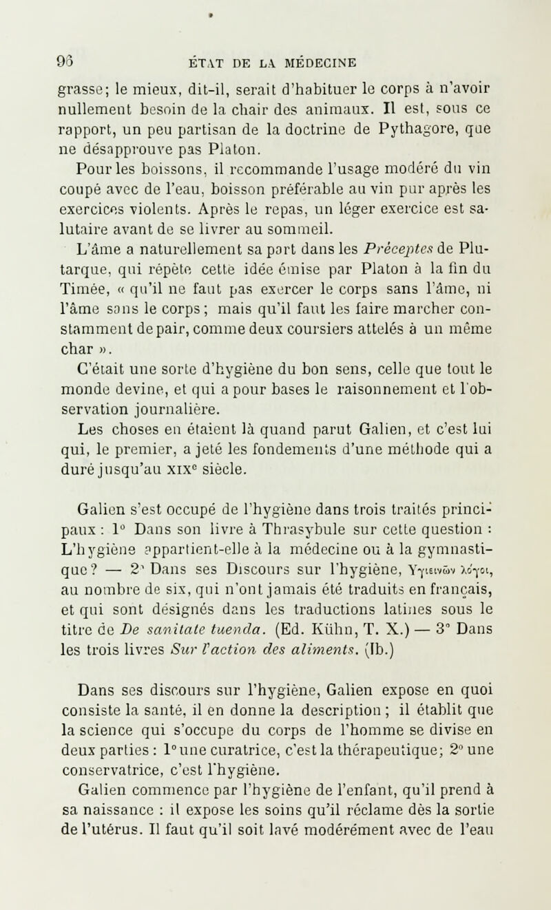 grasse; le mieux, dit-il, serait d'habituer le corps à n'avoir nullement besoin de la chair des animaux. Il est, sous ce rapport, un peu partisan de la doctrine de Pythagore, que ne désapprouve pas Platon. Pour les boissons, il recommande l'usage modéré du vin coupé avec de l'eau, boisson préférable au vin pur après les exercices violents. Après le repas, un léger exercice est sa- lutaire avant de se livrer au sommeil. L'âme a naturellement sa port dans les Préceptes de Plu- tarque, qui répète cette idée émise par Platon à la fin du Timée, « qu'il ne faut pas exercer le corps sans l'âme, ni l'âme sans le corps ; mais qu'il faut les faire marcher con- stamment de pair, comme deux coursiers attelés à un même char ». C'était une sorte d'hygiène du bon sens, celle que tout le monde devine, et qui a pour bases le raisonnement et l'ob- servation journalière. Les choses en étaient là quand parut Galien, et c'est lui qui, le premier, a jeté les fondements d'une méthode qui a duré jusqu'au xix° siècle. Galien s'est occupé de l'hygiène dans trois traités princi- paux : 1° Dans son livre à Thrasybule sur cette question : L'hygiène appartient-elle à la médecine ou à la gymnasti- que? — 2 Dans ses Discours sur l'hygiène, Y-yietvSv xd-jot, au nombre de six, qui n'ont jamais été traduits en français, et qui sont désignés dans les traductions latines sous le titre de De sanitate tuenda. (Ed. Kûhn, T. X.) — 3 Dans les trois livres Sur l'action des aliments. (Ib.) Dans ses discours sur l'hygiène, Galien expose en quoi consiste la santé, il en donne la description ; il établit que la science qui s'occupe du corps de l'homme se divise en deux parties : l°une curatrice, c'est la thérapeutique; 2° une conservatrice, c'est l'hygiène. Galien commence par l'hygiène de l'enfant, qu'il prend à sa naissance : il expose les soins qu'il réclame dès la sortie de l'utérus. Il faut qu'il soit lavé modérément avec de l'eau