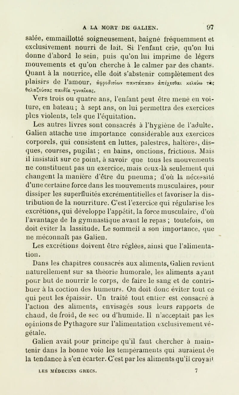 salée, emmaillotté soigneusement, baigné fréquemment et exclusivement nourri de lait. Si l'enfant crie, qu'on lui donne d'abord le sein, puis qu'on lui imprime de légers mouvements et qu'on cherche à le calmer par des chants. Quant à la nourrice, elle doit s'abstenir complètement des plaisirs de 1 amour, àuffaSirsiai •xo.iz£tsx<svi àitE'/taôai xeXiùo) t«; S'/iXaÇouaa; ictuSk -fuvaîxa;. Vers trois ou quatre ans, l'enfant peut être mené en voi- ture, en bateau; à sept ans, on lui permettra des exercices plus violents, tels que l'équitation. Les autres livres sont consacrés à l'hygiène de l'adulte. Galien attache une importance considérable aux exercices corporels, qui consistent en luttes, palestres, haltères, dis- ques, courses, pugilat ; en bains, onctions, frictions. Mais il insistait sur ce point, à savoir que tous les mouvements ne constituent pas un exercice, mais ceux-là seulement qui changent la manière d'être du pneuma; d'où la nécessité d'une certaine force dans les mouvements musculaires, pour dissiper les superfluités excrémentitielles et favoriser la dis- tribution de la nourriture. C'est l'exercice qui régularise les excrétions, qui développe l'appétit, la force musculaire, d'où l'avantage de la gymnastique avant le repas ; toutefois, on doit éviter la lassitude. Le sommeil a son importance, que ne méconnaît pas Galien. Les excrétions doivent être réglées, ainsi que l'alimenta- tion. Dans les chapitres consacrés aux aliments, Galien revient naturellement sur sa théorie humorale, les aliments ayant pour but de nourrir le corps, de faire le sang et de contri- buer à la coction des humeurs. On doit donc éviter tout ce qui peut les épaissir. Un traité tout entier est consacré à l'action des aliments, envisagés sous leurs rapports de chaud, de froid, de sec ou d'humide. 11 n'acceptait pas les opinions de Pythagore sur l'alimentation exclusivement vé- gétale. Galien avait pour principe qu'il faut chercher à main- tenir dans la bonne voie les tempéraments qui auraient de la tendance à s'en écarter. C'est par les aliments qu'il croyait LES MÉDECINS GRECS. 7