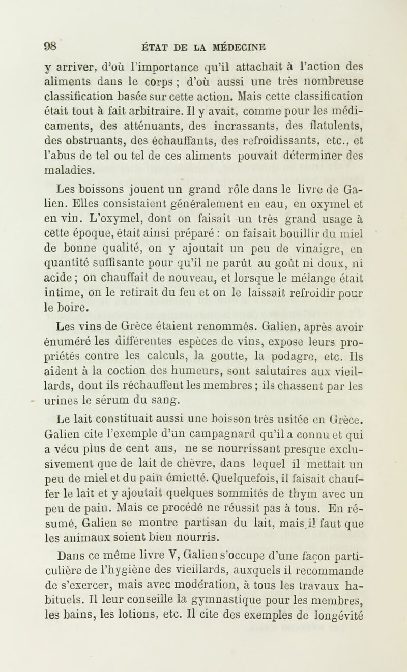 y arriver, d'où l'importance qu'il attachait à l'action des aliments dans le corps ; d'où aussi une très nombreuse classiiication basée sur cette action. Mais cette classification était tout à fait arbitraire. Il y avait, comme pour les médi- caments, des atténuants, des incrassants, des flatulents, des obstruants, des échauffants, des refroidissants, etc., et l'abus de tel ou tel de ces aliments pouvait déterminer des maladies. Les boissons jouent un grand rôle dans le livre de Ga- lien. Elles consistaient généralement en eau, en oxymel et en vin. L'oxymel, dont on faisait un très grand usage à cette époque, était ainsi préparé : on faisait bouillir du miel de bonne qualité, on y ajoutait un peu de vinaigre, un quantité suffisante pour qu'il ne parût au goût ni doux, ni acide ; on chauffait de nouveau, et lorsque le mélange était intime, on le retirait du feu et on le laissait refroidir pour le boire. Les vins de Grèce étaient renommés. Galien, après avoir énuméré les différentes espèces de vins, expose leurs pro- priétés contre les calculs, la goutte, la podagre, etc. Ils aident à la coction des humeurs, sont salutaires aux vieil- lards, dont ils réchauffent les membres ; ils chassent par les urines le sérum du sang. Le lait constituait aussi une boisson très usitée en Grèce. Galien cite l'exemple d'un campagnard qu'il a connu et qui a ■vécu plus de cent ans, ne se nourrissant presque exclu- sivement que de lait de chèvre, dans lequel il mettait un peu de miel et du pain émietté. Quelquefois, il faisait chauf- fer le lait et y ajoutait quelques sommités de thym avec un peu de pain. Mais ce procédé ne réussit pas à tous. En ré- sumé, Galien se montre partisan du lait, mais.il faut que les animaux soient bien nourris. Dans ce même livre V, Galien s'occupe d'une façon parti- culière de l'hygiène des vieillards, auxquels il recommande de s'exercer, mais avec modération, à tous les travaux ha- bituels. Il leur conseille la gymnastique pour les membres, les bains, les lotions, etc. Il cite des exemples de longévité