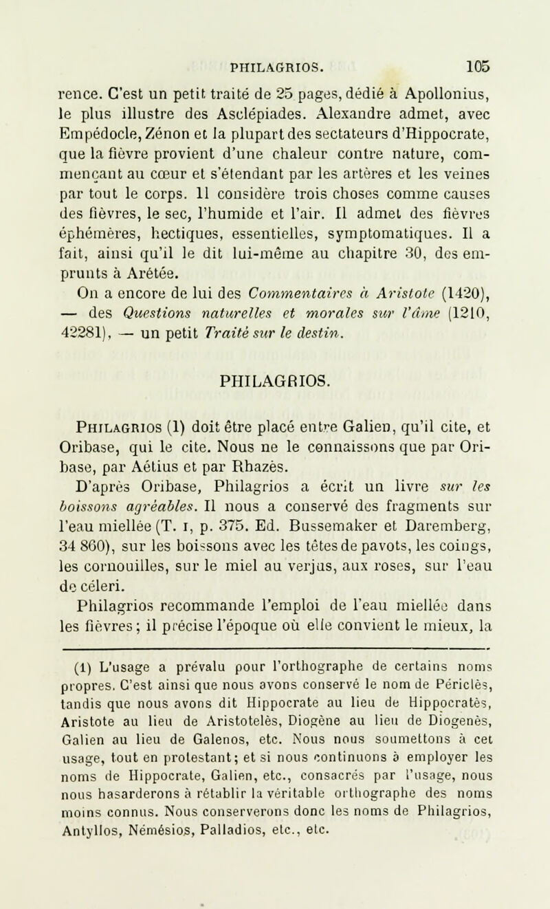 rence. C'est un petit traité de 25 pages, dédié à Apollonius, le plus illustre des Asclépiades. Alexandre admet, avec Empédocle, Zenon et la plupart des sectateurs d'Hippocrate, que la fièvre provient d'une chaleur contre nature, com- mençant au cœur et s'étendant par les artères et les veines par tout le corps. 11 considère trois choses comme causes des fièvres, le sec, l'humide et l'air. Il admet des fièvres éphémères, hectiques, essentielles, symptomatiques. Il a fait, ainsi qu'il le dit lui-même au chapitre 30, des em- prunts à Arétée. On a encore de lui des Commentaires h Arislole (1420), — des Questions naturelles et morales sur l'âme (1210, 42281), — un petit Traité sur le destin. PHILAGRIOS. Phjlagrios (1) doit être placé entre Galien, qu'il cite, et Oribase, qui le cite. Nous ne le connaissons que par Ori- base, par Aétius et par Rhazès. D'après Oribase, Philagrios a écrit un livre sur les boissons agréables. Il nous a conservé des fragments sur l'eau miellée (T. i, p. 375. Ed. Bussemaker et Daremberg, 34 860), sur les boissons avec les tètes de pavots, les coings, les cornouilles, sur le miel au verjus, aux roses, sur l'eau de céleri. Philagrios recommande l'emploi de l'eau miellée dans les fièvres ; il précise l'époque où elle convient le mieux, la (1) L'usage a prévalu pour l'orthographe de certains noms propres. C'est ainsi que nous avons conservé le nom de Périclès, tandis que nous avons dit Hippocrate au lieu de Hippocratès, Aristote au lieu de Aristotelès, Diogène au lieu de Diogenès, Galien au lieu de Galenos, etc. Nous nous soumettons à cet usage, tout en prolestant; et si nous continuons à employer les noms de Hippocrate, Galien, etc., consacrés par l'usage, nous nous hasarderons à rétablir la véritable orthographe des noms moins connus. Nous conserverons donc les noms de Philagrios, Antyllos, Némésios, Palladios, etc., etc.