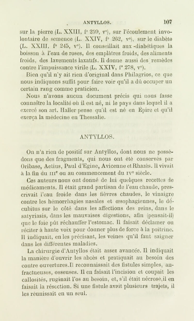 sur la pierre (L. XXIII, f° 239, v°), sur l'écoulement invo- lontaire de semence (L. XXIV, f° 262, v°), sur le diabète (L. XXIII, f° 245, v°). Il conseillait aux -diabétiques la boisson à l'eau de roses, des emplâtres froids, des aliments froids, des lavements laxatifs. Il donne aussi des remèdes contre l'impuissance virile (L. XXIV, f° 278, v°). Bien qu'il n'y ait rien d'original dans Philagrios, ce que nous indiquons suffit pour faire voir qu'il a dû occuper un certain rang comme praticien. Nous n'avons aucun document précis qui nous fasse connaître la localité où il est né, ni le pays dans lequel il a exercé son art. Haller pense qu'il est né en Epire et qu'il exerça la médecine en Thessalie. ANTYLLOS. On n'a rien de positif sur Antyllos, dont nous ne possé- dons que des fragments, qui nous ont été conservés par Oiibase, Aetius, Paul d'Egine, AvicenneetRhazès. Il vivait à la fin du inc ou au commencement du iv° siècle. Ces auteurs nous ont donné de lui quelques recettes de médicaments. Il était grand partisan de l'eau chaude, pres- crivait l'eau froide dans les lièvres chaudes, le vinaigre contre les hémorrhagies nasales et œsophagiennes, le dé- cubitus sur le côté dans les affections des reins, dans le satyriasis, dans les mauvaises digestions, afin (pensait-il) que le foie pût réchauffer l'estomac. Il faisait déclamer ou réciter à haute voix pour donner plus de force à la poitrine. Il indiquait, en les précisant, les veines qu'il faut saigner dans les différentes maladies. La chirurgie d'Antyllos était assez avancée. Il indiquait la manière d'ouvrir les abcès et pratiquait au besoin des contre ouvertures.Il reconnaissait des fistules simples, an- fractueuses, osseuses. Il en faisait l'incision et coupait les callosités, ruginait l'os au besoin, et, s'il était nécrosé,il en faisait la résection. Si une fistule avait plusieurs trajets, il les réunissait en un seul.