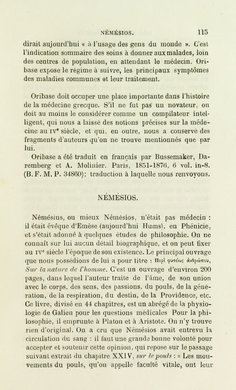 dirait aujourd'hui « à l'usage des gens du monde ». C'est l'indication sommaire des soins à donner aux malades, loin des centres de population, en attendant le médecin. Ori- base expose le régime à suivre, les principaux symptômes des maladies communes et leur traitement. Oribase doit occuper une place importante dans l'histoire de la médecine grecque. S'il ne fut pas un novateur, on doit au moins le considérer comme un compilateur intel- ligent, qui nous a laissé des notions précises sur la méde- cine au IVe siècle, et qui, en outre, uous a conservé des fragments d'auteurs qu'on ne trouve mentionnés que car lui. Oribase a été traduit en français par Bussemaker, Da- remberg et A. Mobilier. Paris, 1851-1876, 6 vol. in-8. (B. F. M. P. 34860); traduction à laquelle nous renvoyons. NEMESIOS. Némésius, ou mieux Némésios, n'était pas médecin : il était évèque d'Emèse (aujourd'hui Hums), en Phénicie, et s'était adonné à quelques études de philosophie. On ne connaît sur lui aucun détail biographique, et on peut fixer au IVe siècle l'époque de son existence. Le principal ouvrage que nous possédions de lui a pour titre : nspî tpuis'w; àvepwncu. Sur la nature de l'homme. C'est un ouvrage d'environ 200 pages, dans lequel l'auteur traite de l'âme, de son union avec le corps, des sens, des passions, du pouls, de la géné- ration, de la respiration, du destin, de la Providence, etc. Ce livre, divisé en 44 chapitres, est un abrégé de la physio- logie de Galien pour les questions médicales Pour la phi- losophie, il emprunte à Platon et à Aristote. On n'y trouve rien d'original. On a cru que Némésios avait entrevu la circulation du sang : il faut une grande bonne volonté pour accepter et soutenir cette opinion, qui repose sur le passage suivant extrait du chapitre XXIV, sur le pouls : « Les mou- vements du pouls, qu'on appelle faculté vitale, ont leur