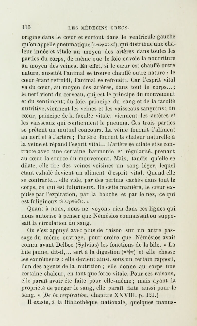 origine dans le cœur et surtout dans le ventricule gauche qu'on appelle pneumatique (lEVEujtdTiwn), qui distribue une cha- leur innée et vitale au moyen des artères dans toutes les parties du corps, de même que le foie envoie la nourriture au moyeu des veines. En effet, si le cœur est chauffé outre nature, aussitôt l'animal se trouve chauffé outre nature : le cœur étant refroidi, l'animal se refroidit. Car l'esprit vital va du cœur, au moyen des artères, dans tout le corps...; le nerf vient du cerveau, qui est le principe du mouvement et du sentiment; du foie, principe du sang et de la faculté nutritive, viennent les veines et les vaisseaux sanguins; du cœur, principe de la faculté vitale, viennent les artères et les vaisseaux qui contiennent le pneuma. Ces trois parties se prêtent un mutuel concours. La veine fournit l'aliment au nerf et à l'artère ; l'artère fournit la chaleur naturelle à la veine et répand l'esprit vital... L'artère se dilate et se con- tracte avec une certaine harmonie et régularité, prenant au cœur la source du mouvement. Mais, tandis qu'elle se dilate, elle tire des veines voisines un sang léger, lequel étant exhalé devient un aliment d'esprit vital. Quand elle se contracte... elle vide, par des pertuis cachés dans tout le corps, ce qui est fuligineux. De cette manière, le cœur ex- pulse par l'expiration, par la bouche et par le nez, ce qui est fuligineux t° X17vuû&ç. » Quant à nous, uous ne voyons rien dans ces lignes qui nous autorise à penser que Némésios connaissait ou suppo- sait la circulation du sang. On s'est appuyé avec plus de raison sur un autre pas- sage du même ouvrage, pour croire que Némésios avait connu avant Delboe (Sylvius) les fonctions de la bile. « La bile jaune, dit-il,... sert à la digestion (ts'i]»;) et elle chasse les excréments : elle devient ainsi, sous un certain rapport, l'un des agents de la nutrition ; elle donne au corps une certaine chaleur, en tant que force vitale. Pour ces raisons, elle paraît avoir été faite pour elle-même ; mais ayant la propriété de purger le sang, elle paraît faite aussi pour le sang. » (De la respiration, chapitre XXVIII, p. 121.) Il existe, à la Bibliothèque nationale, quelques manus-