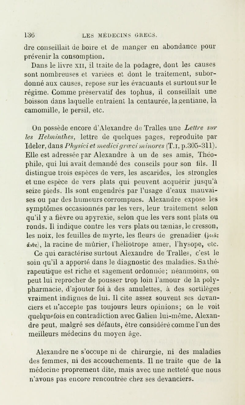 dre conseillait de boire et de manger en abondance pour prévenir la consomption. Dans le livre xn, il traite de la podagre, dont les causes sont nombreuses et variées et dont le traitement, subor- donné aux causes, repose sur les évacuants et surtout sur le régime. Comme préservatif des tophus, il conseillait une boisson dans laquelle entraient la centaurée, la gentiane, la camomille, le persil, etc. On possède encore d'Alexandre de Tralles une Lettre sur les Helminthes, lettre de quelques pages, reproduite par Ideler, dans Physiciet medici grœci minores (T.i, p.305-311). Elle est adressée par Alexandre à un de ses amis, Théo- phile, qui lui avait demandé des conseils pour son iils. Il distingue trois espèces de vers, les ascarides, les slrongles et une espèce de vers plats qui peuvent acquérir jusqu'à seize pieds. Ils sont engendrés par l'usage d'eaux mauvai- ses ou par des humeurs corrompues. Alexandre expose les symptômes occasionnés par les vers, leur traitement selon qu'il y a fièvre ou apyrexie, selon que les vers sont plats ou ronds. Il indique contre les vers plats ou taenias, le cresson, les noix, les feuilles de myrte, les fleurs de grenadier (p«à; £v6r,), la racine de mûrier, l'héliotrope amer, 1 hysope, etc. Ce qui caractérise surtout Alexandre de Tralles, c'est le soin qu'il a apporté dans le diagnostic des maladies. Sa thé- rapeutique est riche et sagement ordonnée; néanmoins, on peut lui reprocher de pousser trop loin l'amour de la poly- pharmacie, d'ajouter foi à des amulettes, à des sortilèges vraiment indignes de lui. Il cite assez souvent ses devan- ciers et n'accepte pas toujours leurs opinions; on le voit quelquefois en contradiction avec Galien lui-même. Alexan- dre peut, malgré ses défauts, être considéré comme l'un des meilleurs médecins du moyen âge. Alexandre ne s'occupe ni de chirurgie, ni des maladies des femmes, ni des accouchements. Il ne traite que de la médecine proprement dite, mais avec une netteté que nous n'avons pas encore rencontrée chez ses devanciers.