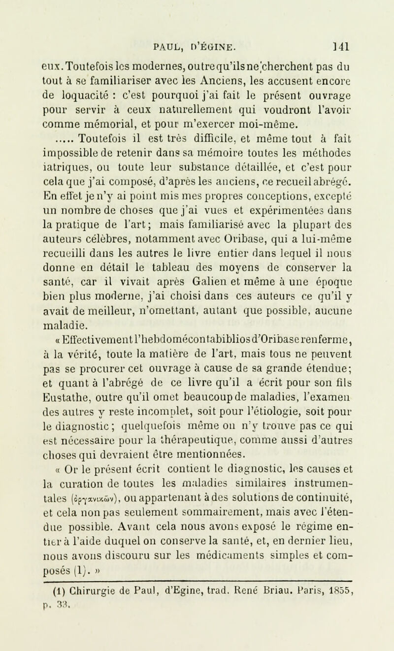 eux.Toutefois les modernes, outre qu'ils necherchent pas du tout à se familiariser avec les Anciens, les accusent encore de loquacité : c'est pourquoi j'ai fait le présent ouvrage pour servir à ceux naturellement qui voudront l'avoir comme mémorial, et pour m'exercer moi-même. Toutefois il est très difficile, et même tout à fait impossible de retenir dans sa mémoire toutes les méthodes iatriques, ou toute leur substance détaillée, et c'est pour cela que j'ai composé, d'après les anciens, ce recueil abrégé. En effet je n'y ai point mis mes propres conceptions, excepté un nombre de choses que j'ai vues et expérimentées dans la pratique de l'art ; mais familiarisé avec la plupart des auteurs célèbres, notamment avec Oribase, qui a lui-même recueilli dans les autres le livre entier dans lequel il nous donne en détail le tableau des moyens de conserver la santé, car il vivait après Galien et même à une époque bien plus moderne, j'ai choisi dans ces auteurs ce qu'il y avait de meilleur, n'omettant, autant que possible, aucune maladie. « Effectivement l'hebdomécontabibliosd'Oribaserenferme, à la vérité, toute la matière de l'art, mais tous ne peuvent pas se procurer cet ouvrage à cause de sa grande étendue; et quanta l'abrégé de ce livre qu'il a écrit pour son fils Eustathe, outre qu'il omet beaucoup de maladies, l'examen des autres y reste incomplet, soit pour l'étiologie, soit pour le diagnostic; quelquefois même on n'y trouve pas ce qui est nécessaire pour la thérapeutique, comme aussi d'autres choses qui devraient être mentionnées. « Or le présent écrit contient le diagnostic, les causes et la curation de toutes les maladies similaires instrumen- tales (ôp-yavixwv), ou appartenant à des solutions de continuité, et cela non pas seulement sommairement, mais avec l'éten- due possible. Avant cela nous avons exposé le régime en- titi'à l'aide duquel on conserve la santé, et, en dernier lieu, nous avons discouru sur les médicaments simples et com- posés (1). » (1) Chirurgie de Paul, d'Egine, trad. René Briau. Paris, 1855, p. 33.