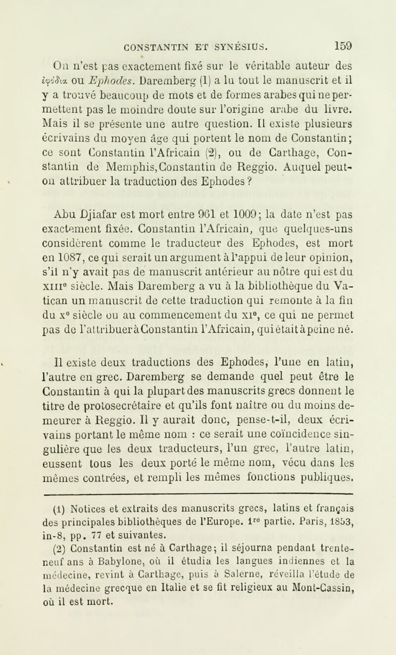 Ou n'est pas exactement fixé sur le véritable auteur des tya'&a ou Ephodes. Daremberg (1) a lu tout le manuscrit et il y a trouvé beaucoup de mots et de formes arabes qui ne per- mettent pas le moindre doute sur l'origine arabe du livre. Mais il se présente une autre question. [1 existe plusieurs écrivains du moyen âge qui portent le nom de Constantin; ce sont Constantin l'Africain (2), ou de Carthage, Con- stantin de Memphis, Constantin de Reggio. Auquel peut- on attribuer la traduction des Ephodes ? Abu Cjiafar est mort entre 961 et 1009; la date n'est pas exactement fixée. Constantin l'Africain, que quelques-uns considèrent comme le traducteur des Ephodes, est mort en 1087, ce qui serait un argument à l'appui de leur opinion, s'il n'y avait pas de manuscrit antérieur au nôtre qui est du xiii siècle. Mais Daremberg a vu à la bibliothèque du Va- tican un manuscrit de cette traduction qui remonte à la fin du x° siècle ou au commencement du xie, ce qui ne permet pas de l'altribueràGonstantin l'Africain, quiétaitàpeine né. Il existe deux traductions des Ephodes, l'uue en latin, l'autre en grec. Daremberg se demande quel peut être le Constantin à qui la plupart des manuscrits grecs donnent le titre de protoseerôtaire et qu'ils font naître ou du moins de- meurer à Reggio. Il y aurait donc, pense-t-il, deux écri- vains portant le même nom : ce serait une coïncidence sin- gulière que les deux traducteurs, l'un grec, l'autre latin, eussent tous les deux porté le même nom, vécu dans les mêmes contrées, et rempli les mêmes fonctions publiques. (1) Notices et extraits des manuscrits grecs, latins et français des principales bibliothèques de l'Europe. ire partie. Paris, 1803, in-8, pp. 77 et suivantes. (2) Constantin est né à Carthage; il séjourna pendant trente- neuf ans à Babylone, où il étudia les langues indiennes et la médecine, revint à Carthage, puis à Salerne, réveilla l'étude de la médecine grecque en Italie et se fit religieux au Mont-Cassin, où il est mort.