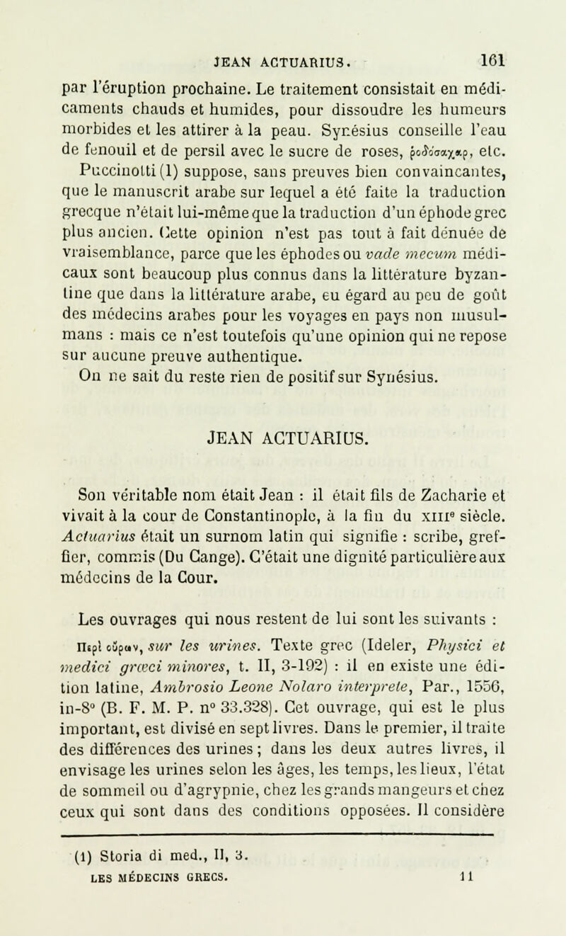 par l'éruption prochaine. Le traitement consistait en médi- caments chauds et humides, pour dissoudre les humeurs morbides et les attirer à la peau. Synésius conseille l'eau de fenouil et de persil avec le sucre de roses, po<Jorax*p> etc. Puccinolti(l) suppose, sans preuves bien convaincantes, que le manuscrit arabe sur lequel a été faite la traduction grecque n'était lui-même que la traduction d'un éphode grec plus ancien. Cette opinion n'est pas tout à fait dénuée de vraisemblance, parce que les éphodesou vade mecum médi- caux sont beaucoup plus connus dans la littérature byzan- tine que dans la littérature arabe, eu égard au peu de goût des médecins arabes pour les voyages en pays non musul- mans : mais ce n'est toutefois qu'une opinion qui ne repose sur aucune preuve authentique. On ne sait du reste rien de positif sur Synésius. JEAN ACTUARIUS. Son véritable nom était Jean : il était fils de Zacharie et vivait à la cour de Constantinoplc, à la fin du xme siècle. Actuarius était un surnom latin qui signifie : scribe, gref- fier, commis (Du Cange). C'était une dignité particulière aux médecins de la Cour. Les ouvrages qui nous restent de lui sont les suivants : risp! oûpav, sur les urines. Texte grec (Ideler, Physici et medici grœci minores, t. II, 3-192) : il en existe une édi- tion latine, Ambrosio Leone Nolaro interprète, Par., 1550, in-8° (B. F. M. P. n° 33.328). Cet ouvrage, qui est le plus important, est divisé en sept livres. Dans le premier, il traite des différences des urines ; dans les deux autres livres, il envisage les urines selon les âges, les temps, les lieux, l'état de sommeil ou d'agrypnie, chez les grands mangeurs et chez ceux qui sont dans des conditions opposées. Il considère (1) Storia di med., Il, 3. LES MÉDECINS GRECS. 11