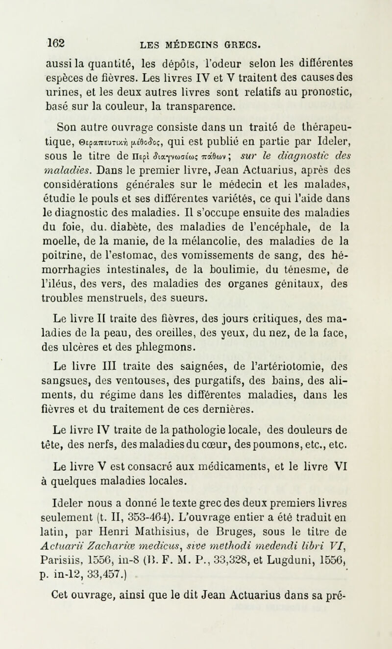 aussi la quantité, les dépôts, l'odeur selon les différentes espèces de fièvres. Les livres IV et V traitent des causes des urines, et les deux autres livres sont relatifs au pronostic, basé sur la couleur, la transparence. Son autre ouvrage consiste dans un traité de thérapeu- tique, 0£pawEunxïi (j.éôocJoç, qui est publié en partie par Ideler, sous le titre de nepï Sia^iaaia; irâômv ; sur le diagnostic des maladies. Dans le premier livre, Jean Actuarius, après des considérations générales sur le médecin et les malades, étudie le pouls et ses différentes variétés, ce qui l'aide dans le diagnostic des maladies. Il s'occupe ensuite des maladies du foie, du. diabète, des maladies de l'encéphale, de la moelle, de la manie, de la mélancolie, des maladies de la poitrine, de l'estomac, des vomissements de sang, des hé- morrhagies intestinales, de la boulimie, du ténesme, de l'iléus, des vers, des maladies des organes génitaux, des troubles menstruels, des sueurs. Le livre II traite des fièvres, des jours critiques, des ma- ladies de la peau, des oreilles, des yeux, du nez, de la face, des ulcères et des phlegmons. Le livre III traite des saignées, de l'artériotomie, des sangsues, des ventouses, des purgatifs, des bains, des ali- ments, du régime dans les différentes maladies, dans les fièvres et du traitement de ces dernières. Le livre IV traite de la pathologie locale, des douleurs de tête, des nerfs, des maladies du cœur, des poumons, etc., etc. Le livre V est consacré aux médicaments, et le livre VI à quelques maladies locales. Ideler nous a donné le texte grec des deux premiers livres seulement (t. II, 353-464). L'ouvrage entier a été traduit en latin, par Henri Mathisius, de Bruges, sous le titre de Actuarii Zachariœ medicus, swe methodi medendi libri VI, Parisiis, 1556, in-8 (lî. F. M. P., 33,328, et Lugduni, 1556, p. in-12, 33,457.) Cet ouvrage, ainsi que le dit Jean Actuarius dans sa pré-