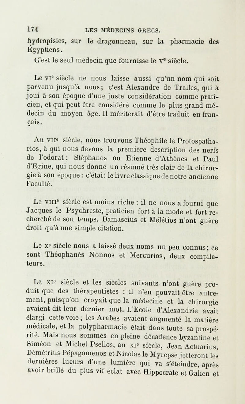 hydropisies, sur le dragonneau, sur la pharmacie des Égyptiens. C'est le seul médecin que fournisse le Ve siècle. Le vie siècle ne nous laisse aussi qu'un nom qui soit parvenu jusqu'à nous; c'est Alexandre de Tralles, qui a joui à son époque d'une juste considération comme prati- cien, et qui peut être considéré comme le plus grand mé- decin du moyen âge. Il mériterait d'être traduit en fran- çais. Au vip siècle, nous trouvons Théophile le Protospatha- rios, à qui nous devons la première description des nerfs de l'odorat ; Stéphanos ou Etienne d'Athènes et Paul d'Egine, qui nous donne un résumé très clair de la chirur- gie à son époque: c'était le livre classique de notre ancienne Faculté. Le vme siècle est moins riche : il ne nous a fourni que Jacques le Psychreste, praticien fort à la mode et fort re- cherché de son temps. Damascius et Mélétios n'ont guère droit qu'aune simple citation. Le Xe siècle nous a laissé deux noms un peu connus- ce sont Théophanès Nonnos et Mercurios, deux compila- teurs. Le xie siècle et les siècles suivants n'ont guère pro- duit que des thérapeutistes : il n'en pouvait être autre- ment, puisqu'on croyait que la médecine et la chirurgie avaient dit leur dernier mot. L'Ecole d'Alexandrie avait élargi cette voie; les Arabes avaient augmenté la matière médicale, et la polypharmacie était dans toute sa prospé- rité. Mais nous sommes en pleine décadence byzantine et Siméon et Michel Psellos, au xi° siècle, Jean Actuarius, Démétrius Pépagomenos et rsicolas le Myrepse jetteront les dernières lueurs d'une lumière qui va s'éteindre, après avoir brillé du plus vif éclat avec flippocrate et Galien et