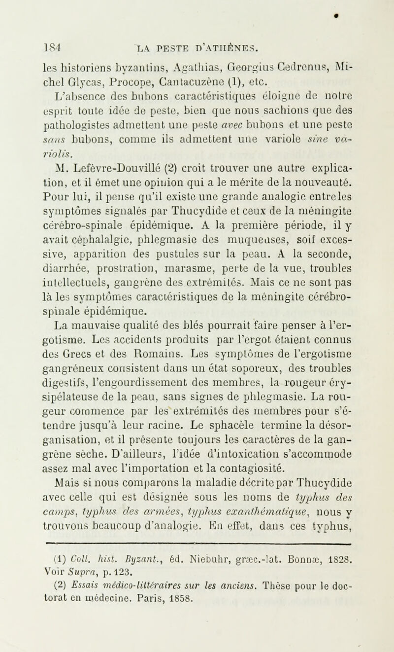 les historiens byzantins, Agathias, Georgius Cedronus, Mi- chel Glycas, Procope, Cantacuzéne (1), etc. L'absence des bubons caractéristiques éloigne de noire esprit toute idée de peste, bien que nous sachions que des pathologistes admettent une peste avec bubons et une peste sans bubons, comme ils admettent une variole sine va- rions. M. Lefèvre-Douvillé (2) croit trouver une autre explica- tion, et il émet une opinion qui a le mérite de la nouveauté. Pour lui, il pense qu'il existe une grande analogie entre les symptômes signalés par Thucydide et ceux de la méningite cérébro-spinale épidémique. A la première période, il y avait céphalalgie, phlegmasie des muqueuses, soif exces- sive, apparition des pustules sur la peau. A la seconde, diarrhée, prostration, marasme, perte de la vue, troubles intellectuels, gangrène des extrémités. Mais ce ne sont pas là les symptômes caractéristiques de la méningite cérébro- spinale épidémique. La mauvaise qualité des blés pourrait faire penser à l'er- gotisme. Les accidents produits par l'ergot étaient connus des Grecs et des Romains. Les symptômes de l'ergotisme gangreneux consistent dans un état soporeux, des troubles digestifs, l'engourdissement des membres, la rougeuréry- sipélateuse de la peau, sans signes de phlegmasie. La rou- geur commence par les extrémités des membres pour s'é- tendre jusqu'à leur racine. Le sphacèle termine la désor- ganisation, et il présente toujours les caractères de la gan- grène sèche. D'ailleurs, l'idée d'intoxication s'accommode assez mal avec l'importation et la contagiosité. Mais si nous comparons la maladie décrite par Thucydide avec celle qui est désignée sous les noms de typhus des camps, typhus des armées, typhus exanthématique, nous y trouvons beaucoup d'analogie. En effet, dans ces typhus, (1) Coll. hist. Byzant., éd. Niebuhr, gnec.-lat. Bonnœ, 1828. Voir Supra, p. 123. (2) Essais médico-littéraires sur les anciens. Thèse pour le doc- torat en médecine. Paris, 1858.