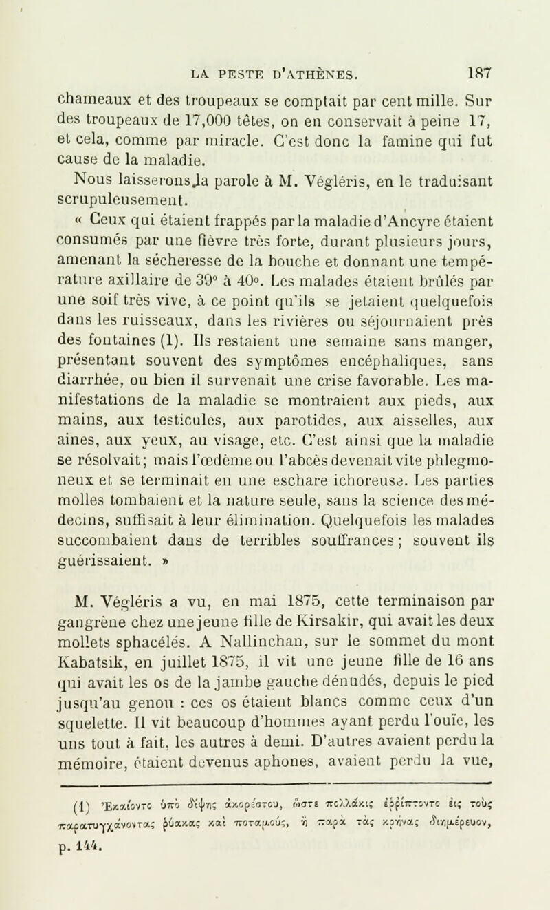 chameaux et des troupeaux se comptait par cent mille. Sur des troupeaux de 17,000 tètes, on eu conservait à peine 17, et cela, comme par miracle. C'est donc la famine qui fut cause de la maladie. Nous laisseronsja parole à M. Végléris, en le traduisant scrupuleusement. « Ceux qui étaient frappés parla maladie d'Ancyre étaient consumés par une fièvre très forte, durant plusieurs jours, amenant la sécheresse de la houche et donnant une tempé- rature axillaire de 30° à 40». Les malades étaient brûlés par une soif très vive, à ce point qu'ils se jetaient quelquefois dans les ruisseaux, dans les rivières ou séjournaient près des fontaines (1). Ils restaient une semaine sans manger, présentant souvent des symptômes encéphaliques, sans diarrhée, ou bien il survenait une crise favorable. Les ma- nifestations de la maladie se montraient aux pieds, aux mains, aux testicules, aux parotides, aux aisselles, aux aines, aux yeux, au visage, etc. C'est ainsi que la maladie se résolvait; mais l'œdème ou l'abcès devenait vite phlegmo- neux et se terminait en une eschare ichoreuse. Les parties molles tombaient et la nature seule, sans la science des mé- decins, suffisait à leur élimination. Quelquefois les malades succombaient dans de terribles souffrances ; souvent ils guérissaient. » M. Végléris a vu, en mai 1875, cette terminaison par gangrène chez une jeune fille de Kirsakir, qui avait les deux mollets sphacélés. A Nallinchan, sur le sommet du mont Kabatsik, en juillet 1875, il vit une jeune tille de 16 ans qui avait les os de la jambe gauche dénudés, depuis le pied jusqu'au genou : ces os étaient blancs comme ceux d'un squelette. Il vit beaucoup d'hommes ayant perdu l'ouïe, les uns tout à fait, les autres à demi. D'autres avaient perdu la mémoire, étaient devenus aphones, avaient perdu la vue, (1) 'Exaiovro Û7vo <Ki)/r,; àxops'a-ou, w<rre nsXXdcxi; Èff!77T0vT0 ei; toù; ■7rapaTUrx*v0',TlX' pûaxa; xai 7TOTa|j.ou;, :h wapà tccç xprivaç «JiïijAspeuov, p. 144.