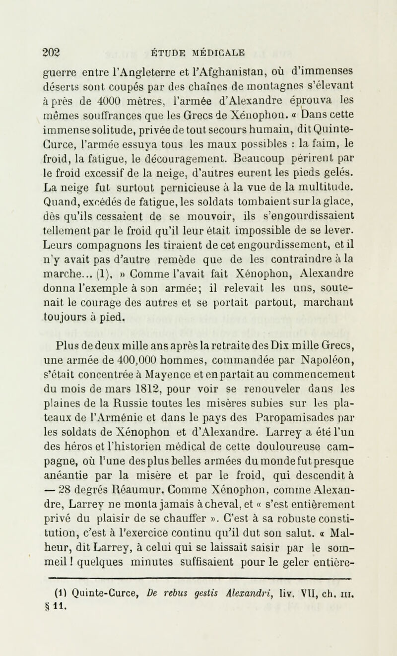 guerre entre l'Angleterre et l'Afghanistan, où d'immenses déserts sont coupés par des chaînes de montagnes s'élevant après de 4000 mètres, l'armée d'Alexandre éprouva les mêmes souffrances que les Grecs de Xénophon. « Dans cette immense solitude, privée de tout secours humain, dit Quinte- Gurce, l'armée essuya tous les maux possibles : la faim, le froid, la fatigue, le découragement. Beaucoup périrent par le froid excessif de la neige, d'autres eurent les pieds gelés. La neige fut surtout pernicieuse à la vue de la multitude. Quand, excédés de fatigue, les soldats tombaient sur la glace, dès qu'ils cessaient de se mouvoir, ils s'engourdissaient tellement par le froid qu'il leur était impossible de se lever. Leurs compagnons les tiraient de cet engourdissement, et il n'y avait pas d'autre remède que de les contraindre à la marche... (1), » Comme l'avait fait Xénophon, Alexandre donna l'exemple à son armée; il relevait les uns, soute- nait le courage des autres et se portait partout, marchant toujours à pied. Plus de deux mille ans après la retraite des Dix mille Grecs, une armée de 400,000 hommes, commandée par Napoléon, s'était concentrée à Mayence et en partait au commencement du mois de mars 1812, pour voir se renouveler dans les plaines de la Russie toutes les misères subies sur les pla- teaux de l'Arménie et dans le pays des Paropamisades par les soldats de Xénophon et d'Alexandre. Larrey a été l'un des héros et l'historien médical de cette douloureuse cam- pagne, où Tune des plus belles armées du monde fut presque anéantie par la misère et par le froid, qui descendit à — 28 degrés Rêaumur. Comme Xénophon, comme Alexan- dre, Larrey ne monta jamais achevai, et « s'est entièrement privé du plaisir de se chauffer ». C'est à sa robuste consti- tution, c'est à l'exercice continu qu'il dut son salut. « Mal- heur, dit Larrey, à celui qui se laissait saisir par le som- meil ! quelques minutes suffisaient pour le geler entière- (1) Quinte-Curce, De rébus gestis Alexandri, liv. VU, ch, m. S 11.