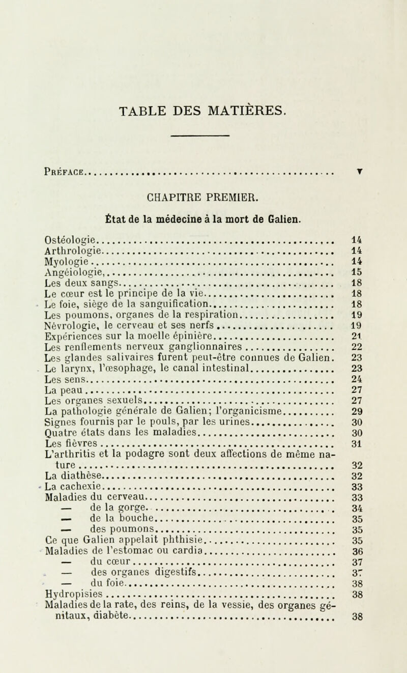 Préface. CHAPITRE PREMIER. État de la médecine à la mort de Galien. Ostéologie 14 Arthrologie 14 Myologie 14 Angéiologie, 15 Les deux sangs 18 Le cœur est le principe de la vie 18 Le foie, siège de la sanguification 18 Les poumons, organes de la respiration 19 Névrologie, le cerveau et ses nerfs 19 Expériences sur la moelle épinière 21 Les renflements nerveux ganglionnaires 22 Les glandes salivaires furent peut-être connues de Galien. 23 Le larynx, l'œsophage, le canal intestinal 23 Les sens 24 La peau 27 Les organes sexuels 27 La pathologie générale de Galien ; l'organicisme 29 Signes fournis par le pouls, par les urines 30 Quatre états dans les maladies 30 Les fièvres 31 L'arthritis et la podagre sont deux affections de même na- ture 32 La diathèse 32 La cachexie 33 Maladies du cerveau 33 — de la gorge . 34 — de la bouche 35 — des poumons 35 Ce que Galien appelait phthisie 35 Maladies de l'estomac ou cardia 36 — du cœur 37 — des organes digestifs 37 — du foie 38 Hydropisies 38 Maladies de la rate, des reins, de la vessie, des organes gé- nitaux, diabète 38