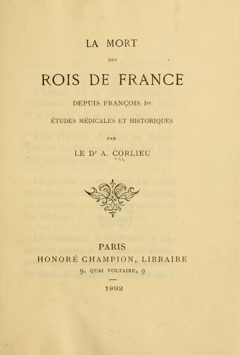 LA MORT DES ROIS DE FRANCE DEPUIS FRANÇOIS 1er ÉTUDES MÉDICALES ET HISTORIQUES LE Dr A. CORLIEU PARIS HONORÉ CHAMPION, LIBRAIRE 9, QUAI VOLTAIRE, 9 1892