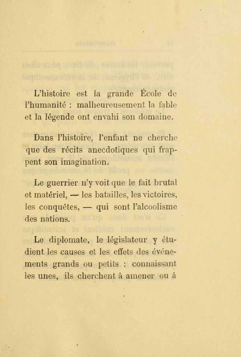 L'histoire est la grande Ecole du l'humanité : malheureusement la fable et la légende ont envahi son domaine. Dans l'histoire, l'enfant ne cherche que des récits anecdotiques qui frap- pent son imagination. Le guerrier n'y voit que le fait brutal et matériel, — les batailles, les victoires, les conquêtes, — qui sont l'alcoolisme des nations. Le diplomate, le législateur y étu- dient les causes et les effets des événe- ments grands ou petits : connaissant les unes, ils cherchent à amener ou à