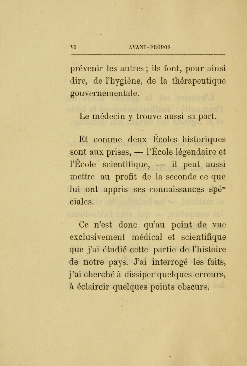 prévenir les autres ; ils font, pour ainsi dire, de l'hygiène, de la thérapeutique gouvernementale. Le médecin y trouve aussi sa part. Et comme deux Écoles historiques sont aux prises, — l'École légendaire et l'École scientifique, — il peut aussi mettre au profit de la seconde ce que lai ont appris ses connaissances spé~ ciales. Ce n'est donc qu'au point de vue exclusivement médical et scientifique que j'ai étudié cette partie de l'histoire de notre pays. J'ai interrogé les faits, j'ai cherché à dissiper quelques erreurs, à éclaircir quelques points obscurs.