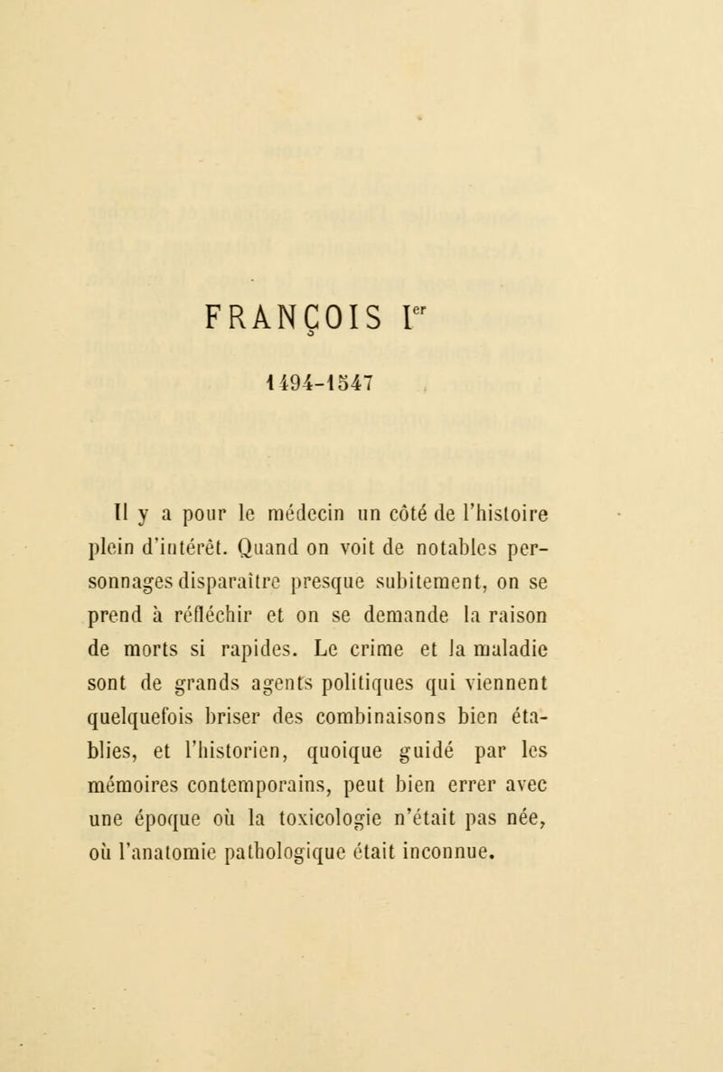 FRANÇOIS F 1494-1547 11 y a pour le médecin un côté de l'histoire plein d'intérêt. Quand on voit de notables per- sonnages disparaître presque subitement, on se prend à réfléchir et on se demande la raison de morts si rapides. Le crime et Ja maladie sont de grands agents politiques qui viennent quelquefois briser des combinaisons bien éta- blies, et l'historien, quoique guidé par les mémoires contemporains, peut bien errer avec une époque où la toxicologie n'était pas née, où l'anatomie pathologique était inconnue.