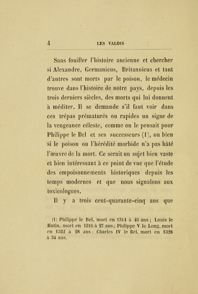 Sans fouiller l'histoire ancienne et chercher si Alexandre, Germanicus, Britannicus et tant d'autres sont morts par le poison, le médecin trouve dans l'histoire de notre pays, depuis les trois derniers siècles, des morts qui lui donnent à méditer. 11 se demande s'il faut voir dans ces trépas prématurés ou rapides un signe de la vengeance céleste, comme on le pensait pour Philippe le Bel et ses successeurs (1), ou bien si le poison ou l'hérédité morbide n'a pas hâté l'œuvre de la mort. Ce serait un sujet bien vaste et bien intéressant à ce point de vue que l'étude des empoisonnements historiques depuis les temps modernes et que nous signalons aux toxicologues. Il y a trois cent-quarante-cinq ans que (1) Philippe le Bel, mort en 1314 à 40 ans ; Louis le Hutin, mort en 1310 à 27 ans; Philippe V le Long, mort on 13-22 à 28 ans ; Charles IV le Bel, mort en 1328 à 34 ans.