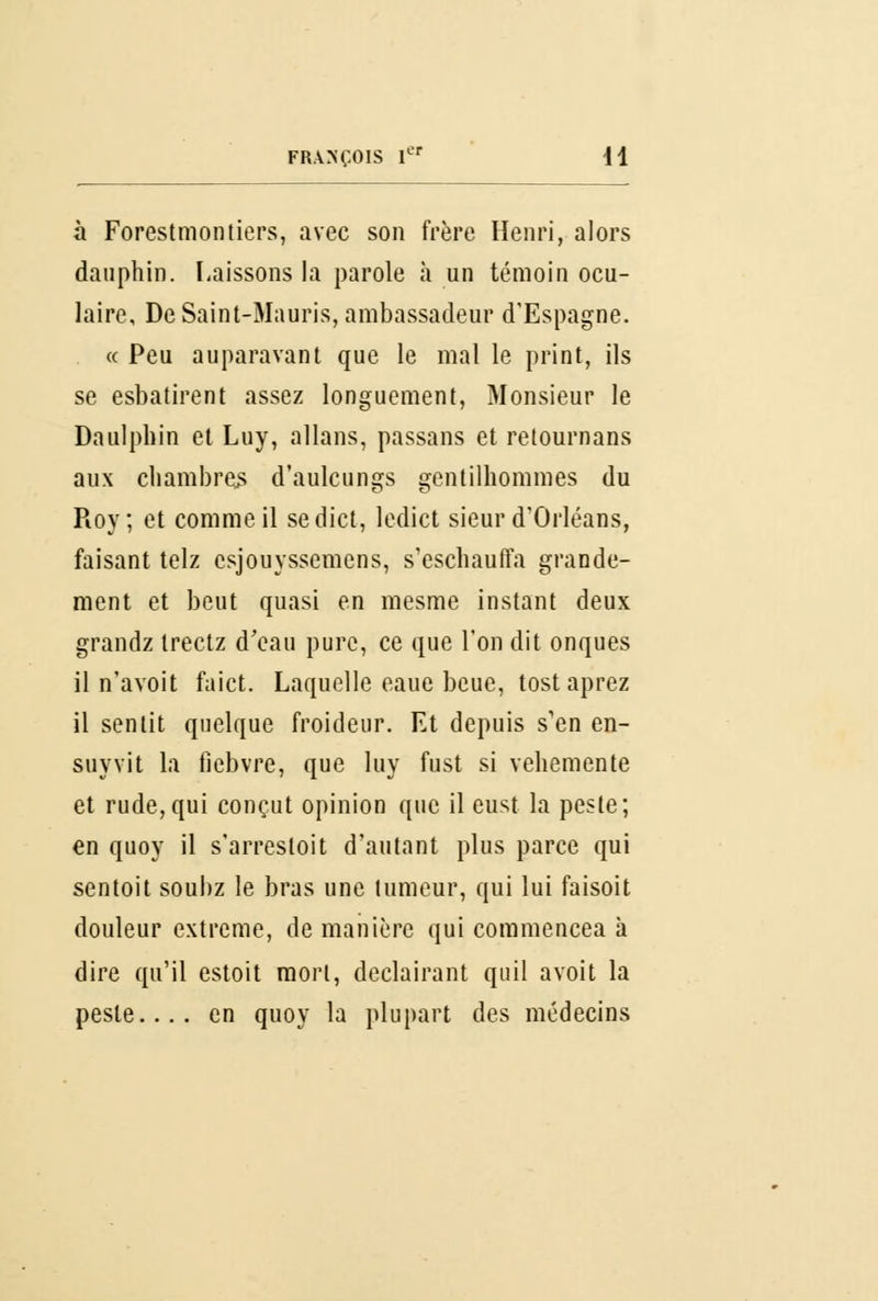 à Forestmontiers, avec son frère Henri, alors dauphin. Laissons la parole à un témoin ocu- laire, De Saint-Mauris, ambassadeur d'Espagne. « Peu auparavant que le mal le print, ils se esbatirent assez longuement, Monsieur le Daulpbin et Luy, allans, passans et retoumans aux chambre^ d'aulcungs gentilhommes du Roy; et comme il sedict, ledict sieur d'Orléans, faisant telz csjouyssemens, s'escbauffa grande- ment et beut quasi en mesme instant deux grandz trectz d'eau pure, ce que l'on dit onques il n'avoit faict. Laquelle eaue beue, tost aprez il sentit quelque froideur. Et depuis s'en en- suyvit la fiebvre, que luy fust si véhémente et rude, qui conçut opinion que il eust la peste; en quoy il s'arresloit d'autant plus parce qui sentoit souhz le bras une tumeur, qui lui faisoit douleur extrême, de manière qui commencea à dire qu'il estoit mort, declairant quil avoit la peste.... en quoy la plupart des médecins