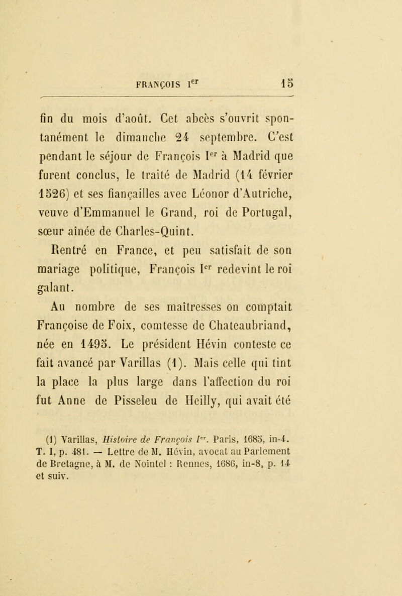 fin du mois d'août. Cet abcès s'ouvrit spon- tanément le dimanche 24 septembre. C'est pendant le séjour de François Ier à Madrid que furent conclus, le traité de Madrid (14 février 1526) et ses fiançailles avec Léonor d'Autriche, veuve d'Emmanuel le Grand, roi de Portugal, sœur aînée de Charles-Quint. Rentré en France, et peu satisfait de son mariage politique, François Ier redevint le roi galant. Au nombre de ses maîtresses on comptait Françoise de Foix, comtesse de Chateaubriand, née en 149o. Le président Hévin conteste ce fait avancé par Varillas (1). Mais celle qui tint la place la plus large dans l'affection du roi fut Anne de Pisseleu de Heilly, qui avait été (1) Varillas, Histoire de François l. Paris, 1683, in-4. T. I, p. 181. — Lettre de M. Hévin, avocat au Parlement de Bretagne, à M. de Nointcl : Rennes, 16SG, in-8, p. 14 et suiv.