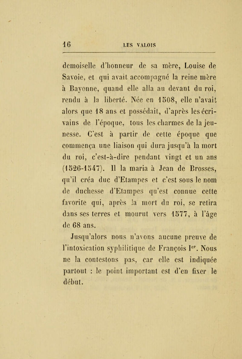 demoiselle d'honneur de sa mère, Louise de Savoie, et qui avait accompagné la reine mère à Bayonne, quand elle alla au devant du roi, rendu à la liberté. Née en 1508, elle n'avait alors que 18 ans et possédait, d'après les écri- vains de l'époque, tous les charmes de la jeu- nesse. C'est à partir de celte époque que commença une liaison qui dura jusqu'à la mort du roi, c'est-à-dire pendant vingt et un ans (1526-1547). Il la maria à Jean de Brosses, qu'il créa duc d'Etampes et. c'est sous le nom de duchesse d'Etampes qu'est connue cette favorite qui, après la mort du roi, se relira dans ses terres et mourut vers 1577, à l'âge de 68 ans. Jusqu'alors nous n'avons aucune preuve de l'intoxication syphilitique de François Ier. Nous ne la conlestons pas, car elle est indiquée partout : le point important est d'en fixer le début.