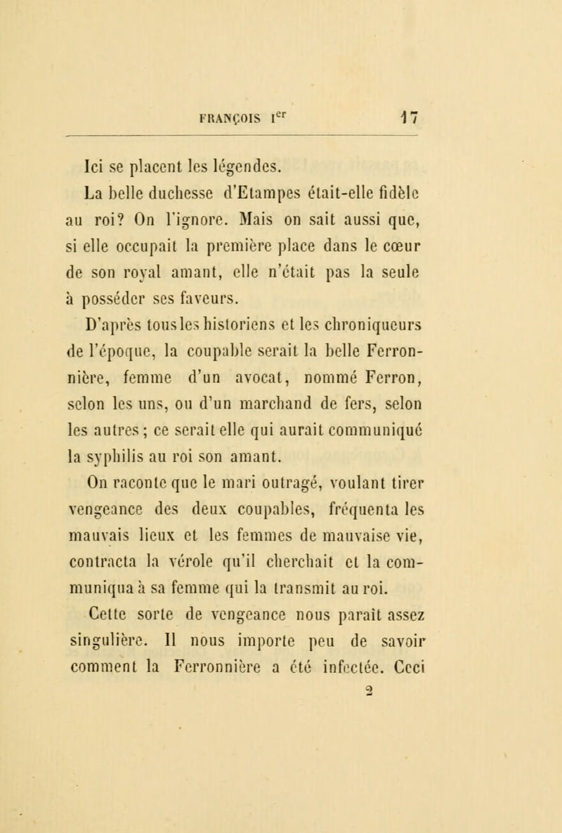 Ici se placent les légendes. La belle duchesse d'Etampes était-elle fidèle au roi? On l'ignore. Mais on sait aussi que, si elle occupait la première place dans le cœur de son royal amant, elle n'était pas la seule à posséder ses faveurs. D'après tous les historiens et les chroniqueurs de l'époque, la coupable serait la belle Ferron- nière, femme d'un avocat, nommé Ferron, selon les uns, ou d'un marchand de fers, selon les autres ; ce serait elle qui aurait communiqué la syphilis au roi son amant. On raconte que le mari outragé, voulant tirer vengeance des deux coupables, fréquenta les mauvais lieux et les femmes de mauvaise vie, contracta la vérole qu'il cherchait et la com- muniqua à sa femme qui la transmit au roi. Cette sorte de vengeance nous parait assez singulière. Il nous importe peu de savoir comment la Ferronnière a été infectée. Ceci