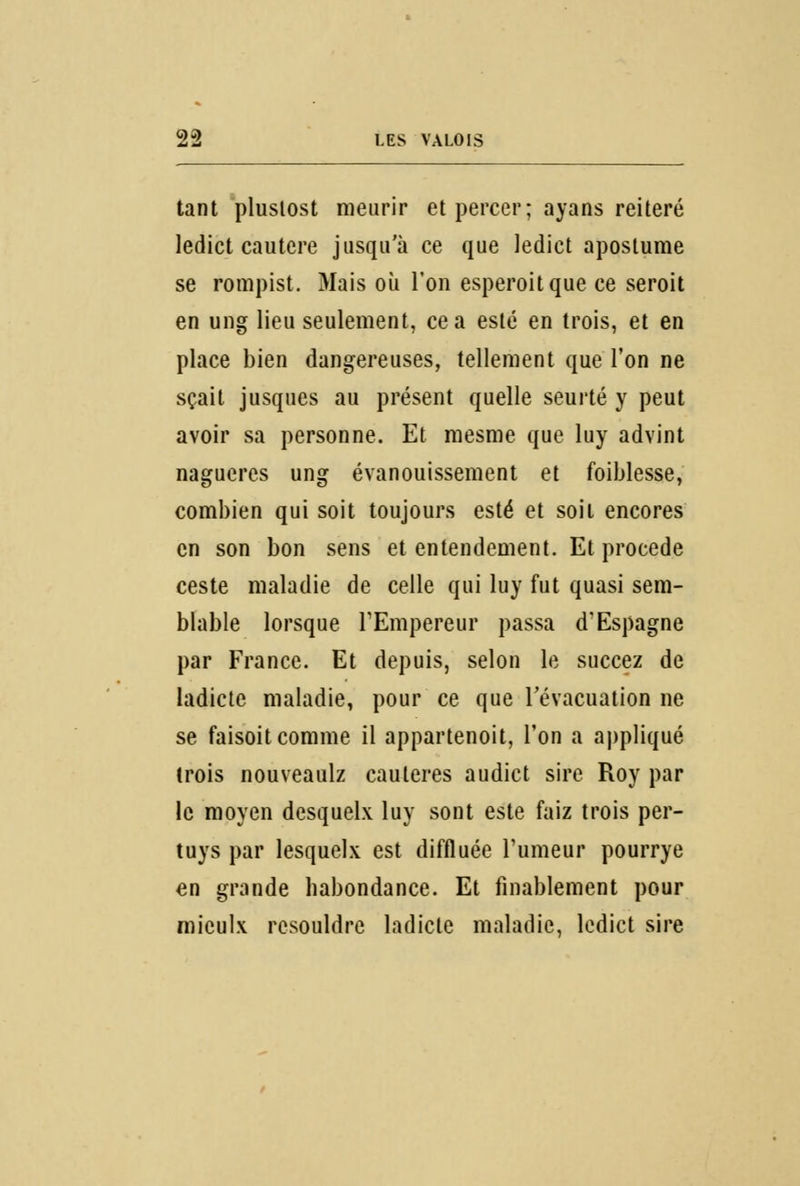 tant plustost meurir et percer; ayans réitéré ledict cautère jusqu'à ce que ledict apostume se rompist. Mais où l'on esperoitque ce seroit en ung lieu seulement, ce a esté en trois, et en place bien dangereuses, tellement que l'on ne sçait jusques au présent quelle seurté y peut avoir sa personne. Et mesme que luy advint nagueres ung évanouissement et foiblesse, combien qui soit toujours esté et soit encores en son bon sens et entendement. Et procède ceste maladie de celle qui luy fut quasi sem- blable lorsque l'Empereur passa d'Espagne par France. Et depuis, selon le succez de ladicte maladie, pour ce que l'évacuation ne se faisoit comme il appartenoit, l'on a appliqué trois nouveaulz cautères audict sire Roy par le moyen desquelx luy sont este faiz trois per- tuys par lesquels est diffluée Tumeur pourrye en grande habondance. Et finablement pour rnieulx resouldre ladicte maladie, ledict sire