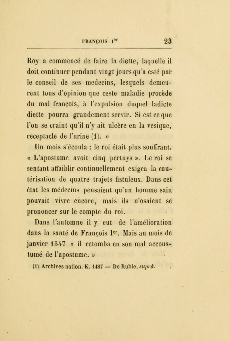 Roy a commencé de faire la diette, laquelle il doit continuer pendant vingt jours qu'a esté par le conseil de ses médecins, lesquels demeu- rent tous d'opinion que ceste maladie procède du mal françois, à l'expulsion duquel ladicte diette pourra grandement servir. Si est ce que l'on se craint qu'il n'y ait ulcère en la vesique, réceptacle de l'urine (1). » Un mois s'écoula : le roi était plus souffrant, a L'apostume avoit cinq pertuys ». Le roi se sentant affaiblir continuellement exigea la cau- térisation de quatre trajets fistuleux. Dans cet état les médecins pensaient qu'un homme sain pouvait vivre encore, mais ils n'osaient se prononcer sur le compte du roi. Dans l'automne il y eut de l'amélioration dans la santé de François Ier. Mais au mois de janvier 1547 « il retomba en son mal accous- tumé de l'apostume. » (1) Archives nation. K. 1487 — De Ruble, suprà.