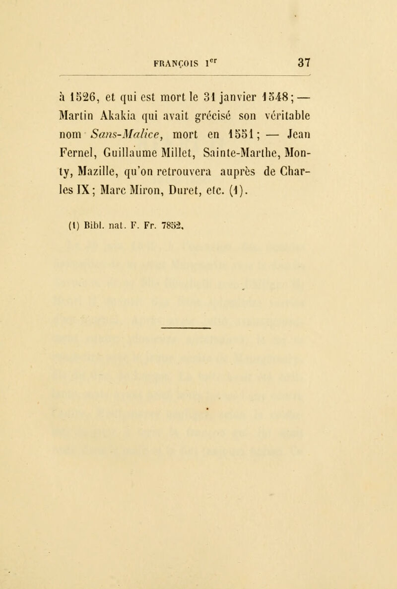 à 1526, et qui est mort le 31 janvier 1548;— Martin Akakia qui avait grécisé son véritable nom Sans-Malice, mort en 1551; — Jean Fernel, Guillaume Millet, Sainte-Marthe, Mon- ty, Mazille, qu'on retrouvera auprès de Char- les IX; Marc Miron, Duret, etc. (1). (I) Bibl. nat. F. Fr. 785-2,