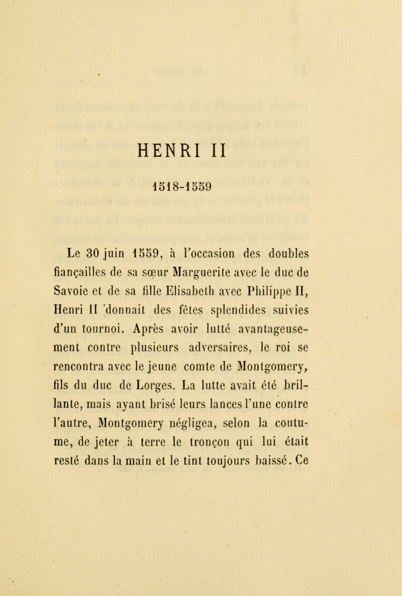 HENRI II 4518-1559 Le 30 juin 1559, à l'occasion des doubles fiançailles de sa sœur Marguerite avec le duc de Savoie et de sa fille Elisabeth avec Philippe II, Henri II 'donnait des fêtes splendides suivies d'un tournoi. Après avoir lutté avantageuse- ment contre plusieurs adversaires, le roi se rencontra avec le jeune comte de Montgomery, fils du duc de Lorges. La lutte avait été bril- lante, mais ayant brisé leurs lances l'une contre l'autre, Montgomery négligea, selon la coutu- me, de jeter à terre le tronçon qui lui était resté dans la main et le tint toujours baissé. Ce