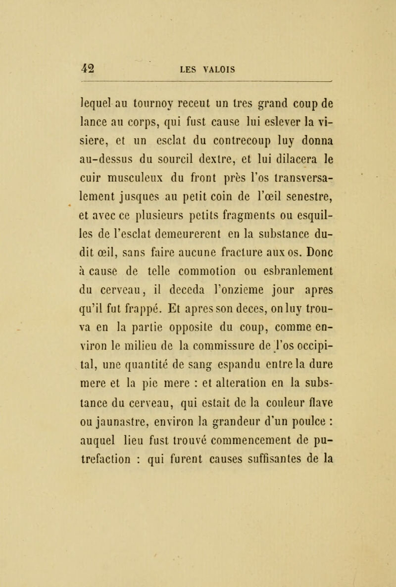 lequel au tournoy receut un 1res grand coup de lance au corps, qui fust cause lui eslever la vi- sière, et un esclat du contrecoup luy donna au-dessus du sourcil dexlre, et lui dilacera le cuir musculeux du front près l'os transversa- lement jusques au petit coin de l'œil senestre, et avec ce plusieurs petits fragments ou esquil- les de l'esclat demeurèrent en la substance du- dit œil, sans faire aucune fracture aux os. Donc à cause de telle commotion ou esbranlement du cerveau, il deceda l'onzième jour après qu'il fut frappé. Et après son deces, on luy trou- va en la partie opposite du coup, comme en- viron le milieu de la commissure de l'os occipi- tal, une quantité de sang espandu entre la dure mère et la pie mère : et altération en la subs- tance du cerveau, qui estait de la couleur flave ou jaunastre, environ la grandeur d'un poulce : auquel lieu fust trouvé commencement de pu- tréfaction : qui furent causes suffisantes de la