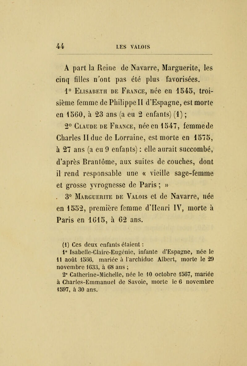 A part la Reine de Navarre, Marguerite, les cinq filles n'ont pas été plus favorisées. 1° Elisabeth de France, née en 1545, troi- sième femme de Philippe II d'Espagne, est morte en 1560, à 23 ans (a eu 2 enfants) (1) ; 2° Claude de France, née en 1547, femme de Charles II duc de Lorraine, est morte en 1575, à 27 ans (a eu 9 enfants) : elle aurait succombé, d'après Brantôme, aux suites de couches, dont il rend responsable une « vieille sage-femme et grosse yvrognesse de Paris ; » 3° Marguerite de Valois et de Navarre, née en 1552, première femme d'Henri IV, morte à Paris en 1615, à 62 ans. (1) Ces deux enfants étaient : 1° Isabellc-Clairc-Eugénie, infante d'Espagne, née le Il août 1566, mariée à l'archiduc Albert, morte le 29 novembre 1633, à 68 ans ; 2° Calherine-Michelle, née le 10 octobre 1567, mariée à Charles-Emmanuel de Savoie, morte le 6 novembre 1597, à 30 ans.