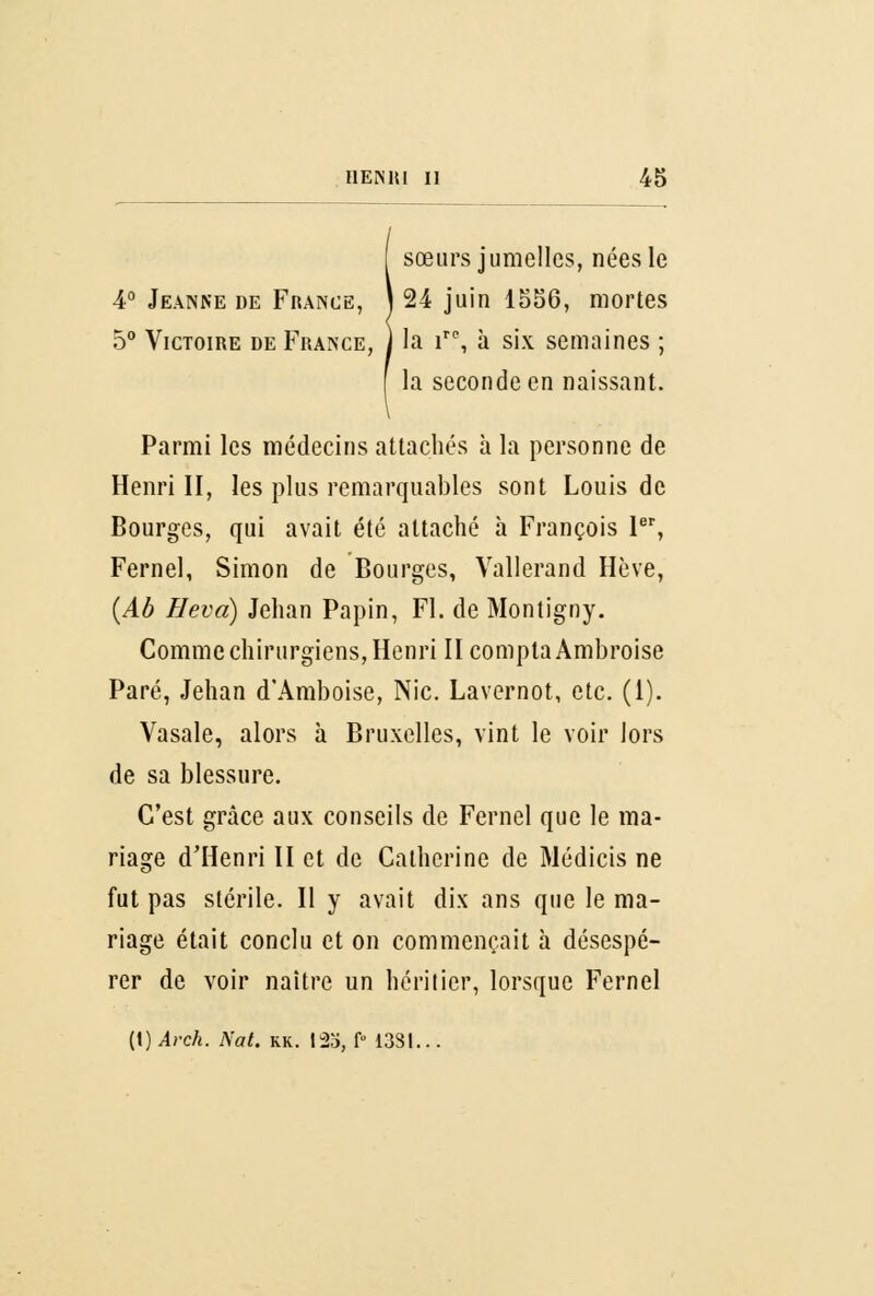 sœurs jumelles, nées le 4° Jeanne de France, ) 24 juin 1556, mortes 5° Victoire de France, ) la irc, à six semaines ; la seconde en naissant. Parmi les médecins attachés à la personne de Henri II, les plus remarquables sont Louis de Bourges, qui avait été attaché à François Ier, Fernel, Simon de Bourges, Vallerand Hève, (Ab Neva) Jehan Papin, FI. de Montigny. Comme chirurgiens, Henri II compta Ambroise Paré, Jehan d'Amboise, Nie. Lavernot, etc. (1). Vasale, alors à Bruxelles, vint le voir lors de sa blessure. C'est grâce aux conseils de Fernel que le ma- riage d'Henri II et de Catherine de Médicis ne fut pas stérile. Il y avait dix ans que le ma- riage était conclu et on commençait à désespé- rer de voir naître un héritier, lorsque Fernel (1) Arch. Nat. kk. I2o, f 1331...