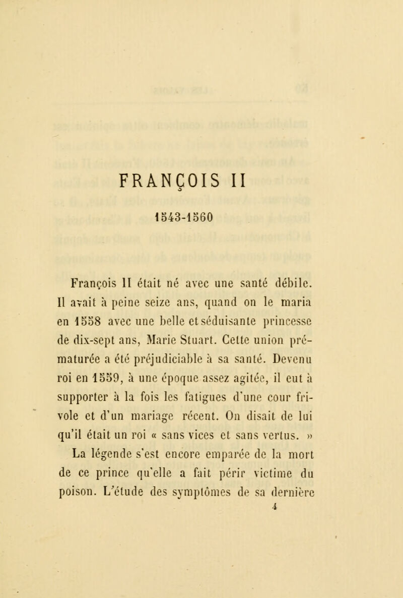 FRANÇOIS II s 1543-1560 François II était né avec une santé débile. Il avait à peine seize ans, quand on le maria en 1558 avec une belle et séduisante princesse de dix-sept ans, Marie Stuart. Cette union pré- maturée a été préjudiciable à sa santé. Devenu roi en 1559, à une époque assez agitée, il eut à supporter à la fois les fatigues d'une cour fri- vole et d'un mariage récent. On disait de lui qu'il était un roi « sans vices et sans vertus. » La légende s'est encore emparée de la mort de ce prince qu'elle a fait périr victime du poison. L'étude des symptômes de sa dernière