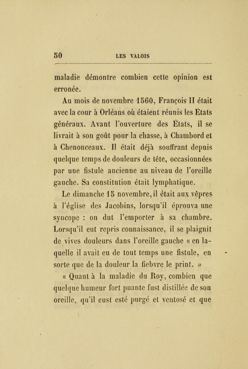 maladie démontre combien cette opinion est erronée. Au mois de novembre 1560, François II était avec la cour à Orléans où étaient réunis les États généraux. Avant l'ouverture des États, il se livrait à son goût pour la chasse, à Chambord et à Chenonceaux. Il était déjà souffrant depuis quelque temps de douleurs de tête, occasionnées par une fistule ancienne au niveau de l'oreille gauche. Sa constitution était lymphatique. Le dimanche 15 novembre, il était aux vêpres à l'église des Jacobins, lorsqu'il éprouva une syncope : on dut l'emporter à sa chambre. Lorsqu'il eut repris connaissance, il se plaignit de vives douleurs dans l'oreille gauche « en la- quelle il avait eu de tout temps une fistule, en sorte que de la douleur la fiebvre le print. » « Quant à la maladie du Roy, combien que quelque humeur fort puante fust distillée de son oreille, qu'il eust esté purgé et ventosé et que