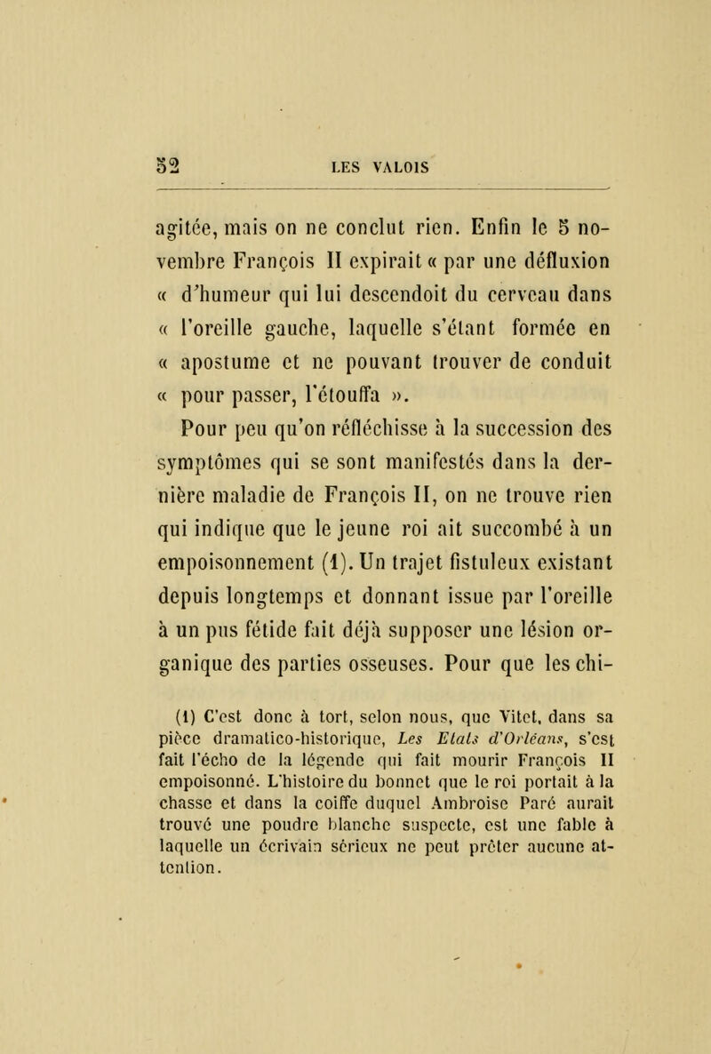 agitée, mais on ne conclut rien. Enfin le 5 no- vembre François II expirait « par une défluxion « d'humeur qui lui dcscendoit du cerveau dans « l'oreille gauche, laquelle s'élant formée en « apostume et ne pouvant trouver de conduit « pour passer, l'étouffa ». Pour peu qu'on réfléchisse à la succession des symptômes qui se sont manifestés dans la der- nière maladie de François II, on ne trouve rien qui indique que le jeune roi ait succombé à un empoisonnement (1). Un trajet fistuleux existant depuis longtemps et donnant issue par l'oreille à un pus fétide fait déjà supposer une lésion or- ganique des parties osseuses. Pour que leschi- (t) C'est donc à tort, selon nous, que Yitet, dans sa pièce dramalico-historique, Les Etais d'Orléans, s'est fait l'écho de la légende qui fait mourir François II empoisonné. L'histoire du bonnet que le roi portait à la chasse et dans la coiffe duquel Ambroise Paré aurait trouvé une poudre blanche suspecte, est une fable à laquelle un écrivain sérieux ne peut prêter aucune at- tenlion.