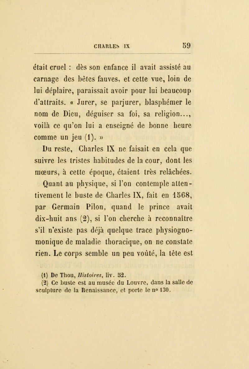 était cruel : dès son enfance il avait assisté au carnage des bêtes fauves, et cette vue, loin de lui déplaire, paraissait avoir pour lui beaucoup d'attraits. « Jurer, se parjurer, blasphémer le nom de Dieu, déguiser sa foi, sa religion..., voilà ce qu'on lui a enseigné de bonne heure comme un jeu (1). » Du reste, Charles IX ne faisait en cela que suivre les tristes habitudes de la cour, dont les mœurs, à cette époque, étaient très relâchées. Quant au physique, si l'on contemple atten- tivement le buste de Charles IX, fait en I068, par Germain Pilon, quand le prince avait dix-huit ans (2), si l'on cherche à reconnaître s'il n'existe pas déjà quelque trace physiogno- monique de maladie thoracique, on ne constate rien. Le corps semble un peu voûté, la tête est (1) De Thou, Histoires, liv. 52. (2) Ce buste est au musée du Louvre, dans la salle de sculpture de la Renaissance, et porte le n° 130.