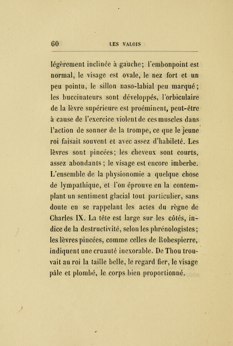 légèrement inclinée à gauche; l'embonpoint est normal, le visage est ovale, le nez fort et un peu pointu, le sillon naso-labial peu marqué; les buccinateurs sont développés, l'orbiculaire de la lèvre supérieure est proéminent, peut-être à cause de l'exercice violent de ces muscles dans l'action de sonner de la trompe, ce que le jeune roi faisait souvent et avec assez d'habileté. Les lèvres sont pincées; les cheveux sont courts, assez abondants ; le visage est encore imberbe. L'ensemble de la physionomie a quelque chose de lympathique, et l'on éprouve en la contem- plant un sentiment glacial tout particulier, sans doute en se rappelant les actes du règne de Charles IX. La tête est large sur les côtés, in- dice de la destructivité, selon les phrénologistes; les lèvres pincées, comme celles de Robespierre, indiquent une cruauté inexorable. De ïhou trou- vait au roi la taille belle, le regard fier, le visage pâle et plombé, le corps bien proportionné.