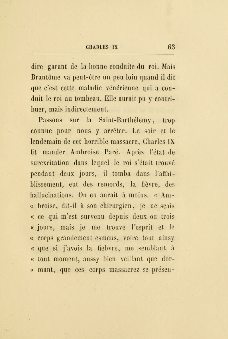 dire garant de la bonne conduite du roi. Mais Brantôme va peut-être un peu loin quand il dit que c'est cette maladie vénérienne qui a con- duit le roi au tombeau. Elle aurait pu y contri- buer, mais indirectement. Passons sur la Saint-Barthélémy, trop connue pour nous y arrêter. Le soir et le lendemain de cet horrible massacre, Charles IX fit mander Àmbroise Paré. Après l'état de surexcitation dans lequel le roi s'était trouve pendant deux jours, il tomba dans l'affai- blissement, eut des remords, la fièvre, des hallucinations. On en aurait à moins. « Àm- « broise, dit-il à son chirurgien, je ne sçais « ce qui m'est survenu depuis deux ou trois « jours, mais je me trouve l'esprit et le « corps grandement esmeus, voire tout ainsy « que si j'avois la fiebvre, me semblant à « tout moment, aussy bien veillant que dor- « mant, que ces corps massacrez se présen-