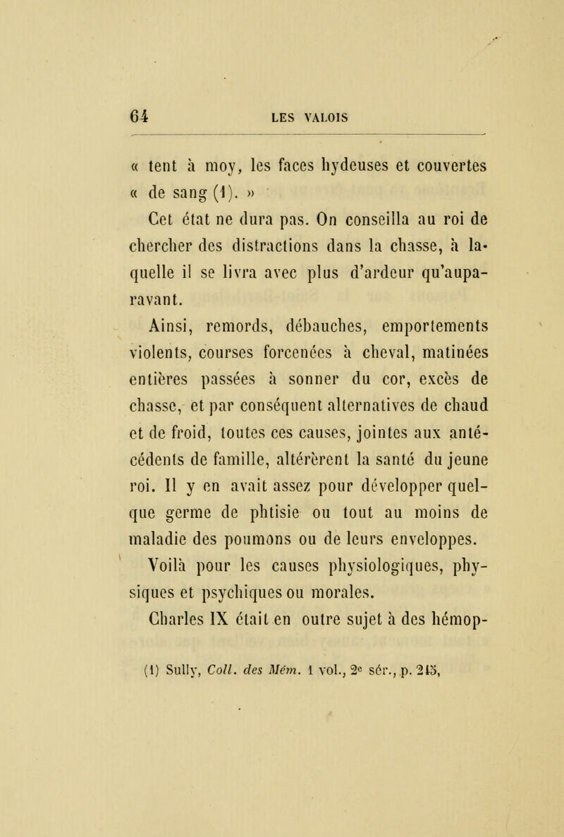 « tent à moy, les faces hydcuses et couvertes « de sang (1). » Cet état ne dura pas. On conseilla au roi de chercher des distractions dans la chasse, h la- quelle il se livra avec plus d'ardeur qu'aupa- ravant. Ainsi, remords, débauches, emportements violents, courses forcenées à cheval, matinées entières passées à sonner du cor, excès de chasse, et par conséquent alternatives de chaud et de froid, toutes ces causes, jointes aux anté- cédents de famille, altérèrent la santé du jeune roi. Il y en avait assez pour développer quel- que germe de phtisie ou tout au moins de maladie des poumons ou de leurs enveloppes. Voilà pour les causes physiologiques, phy- siques et psychiques ou morales. Charles IX était en outre sujet à des hémop- (i) Sully, Coll. des Mém. 1 vol., 2e ser., p. 213,