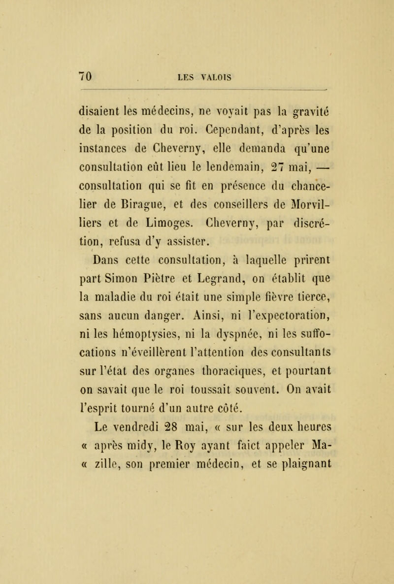 disaient les médecins, ne voyait pas la gravité de la position du roi. Cependant, d'après les instances de Cheverny, elle demanda qu'une consultation eût lieu le lendemain, 27 mai, — consultation qui se fit en présence du chance- lier de Birague, et des conseillers de Morvil- liers et de Limoges. Cheverny, par discré- tion, refusa d'y assister. Dans cette consultation, à laquelle prirent part Simon Piètre et Legrand, on établit que la maladie du roi était une simple fièvre tierce, sans aucun danger. Ainsi, ni l'expectoration, ni les hémoptysies, ni la dyspnée, ni les suffo- cations n'éveillèrent l'attention des consultants sur l'état des organes thoraciques, et pourtant on savait que le roi toussait souvent. On avait l'esprit tourné d'un autre côté. Le vendredi 28 mai, « sur les deux heures « après midy, le Roy ayant faict appeler Ma- « zille, son premier médecin, et se plaignant