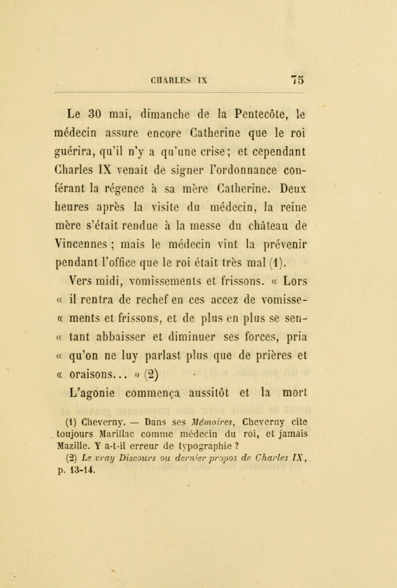 Le 30 mai, dimanche de la Pentecôte, le médecin assure encore Catherine que le roi guérira, qu'il n'y a qu'une crise; et cependant Charles IX venait de signer l'ordonnance con- férant la régence à sa mère Catherine. Deux heures après la visite du médecin, la reine mère s'était rendue à la messe du château de Vincennes ; mais le médecin vint la prévenir pendant l'office que le roi était très mal (1). Vers midi, vomissements et frissons. « Lors « il rentra de rechef en ces accez de vomisse- « ments et frissons, et de plus en plus se sen- « tant abbaisser et diminuer ses forces, pria « qu'on ne luy parlast plus que de prières et « oraisons... a (2) L'agonie commença aussitôt et la mort (t) Clieverny. — Dans ses Mémoires, Cheverny cite toujours Marillac comme médecin du roi, et jamais Mazille. Y a-t-il erreur de typographie ? (2) Le vray Discours ou dériver propos de Charles IX, p. 13-14.