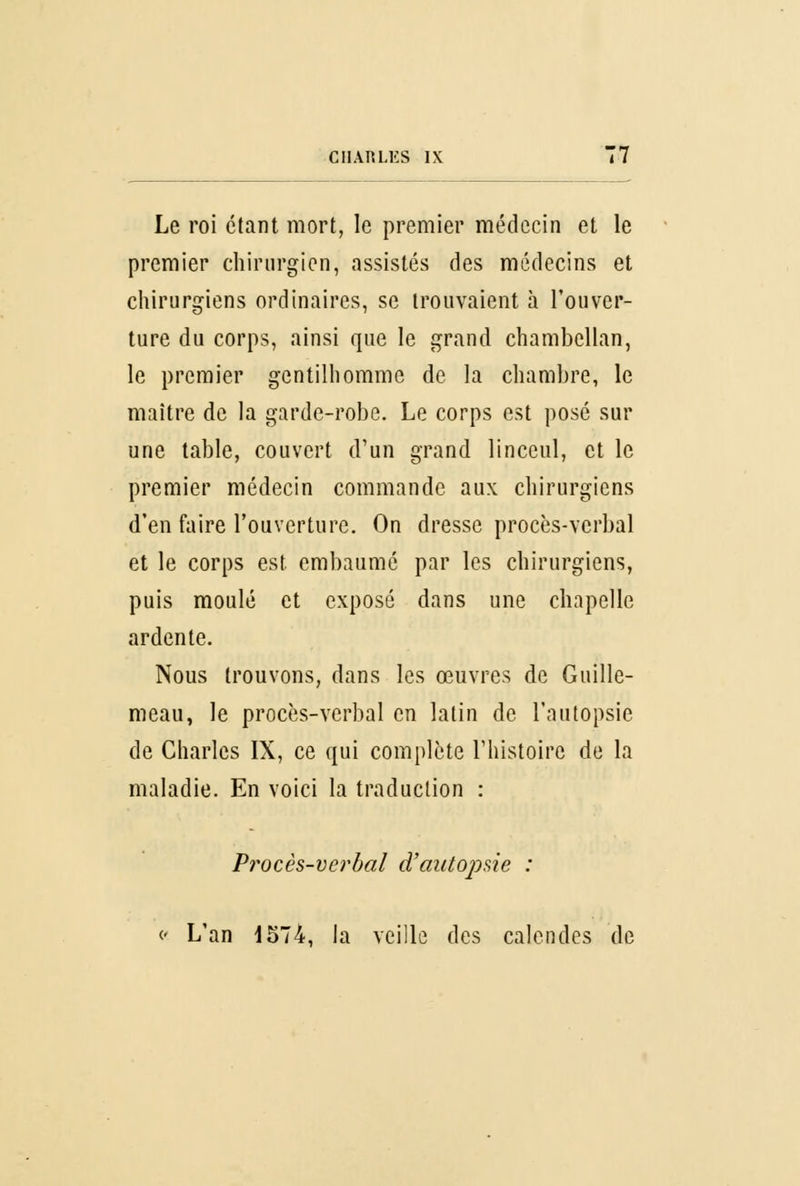 Le roi étant mort, le premier médecin et le premier chirurgien, assistés des médecins et chirurgiens ordinaires, se trouvaient à l'ouver- ture du corps, ainsi que le grand chambellan, le premier gentilhomme de la chambre, le maître de la garde-robe. Le corps est posé sur une table, couvert d'un grand linceul, et le premier médecin commande aux chirurgiens d'en faire l'ouverture. On dresse procès-verbal et le corps est embaumé par les chirurgiens, puis moulé et exposé dans une chapelle ardente. Nous trouvons, dans les œuvres de Guille- meau, le procès-verbal en latin de l'autopsie de Charles IX, ce qui complète l'histoire de la maladie. En voici la traduction : Procès-verbal d'autopsie : c L'an 1574, la veille des calendes de