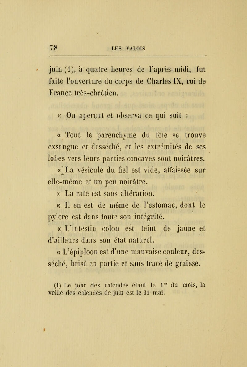 juin (1), à quatre heures de l'après-midi, fut faite l'ouverture du corps de Charles IX, roi de France très-chrétien. « On aperçut et observa ce qui suit : « Tout le parenchyme du foie se trouve exsangue et desséché, et les extrémités de ses lobes vers leurs parties concaves sont noirâtres. «_La vésicule du fiel est vide, affaissée sur elle-même et un peu noirâtre. « La rate est sans altération. « Il en est de même de l'estomac, dont le pylore est dans toute son intégrité. « L'intestin colon est teint de jaune et d'ailleurs dans son état naturel. « L'épiploon est d'une mauvaise couleur, des- séché, brisé en partie et sans trace de graisse. (1) Le jour des calendes étant le 1er du mois, la veille des calendes de juin est le 31 mai.