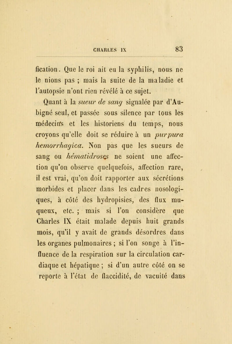 fication. Que le roi ait eu la syphilis, nous ne le nions pas ; mais la suite de la maladie et l'autopsie n'ont rien révélé à ce sujet. Quant à la sueur de sang signalée par d'Au- bigné seul, et passée sous silence par tous les médecine et les historiens du temps, nous croyons qu'elle doit se réduire à un purpura hemorrhagica. Non pas que les sueurs de sang ou hématidrosQs ne soient une affec- tion qu'on observe quelquefois, affection rare, il est vrai, qu'on doit rapporter aux sécrétions morbides et placer dans les cadres nosologi- ques, à côté des hydropisies, des flux mu- queux, etc. ; mais si l'on considère que Charles IX était malade depuis huit grands mois, qu'il y avait de grands désordres dans les organes pulmonaires ; si l'on songe à l'in- fluence de la respiration sur la circulation car- diaque et hépatique ; si d'un autre côté on se reporte à l'état de flaccidité, de vacuité dans