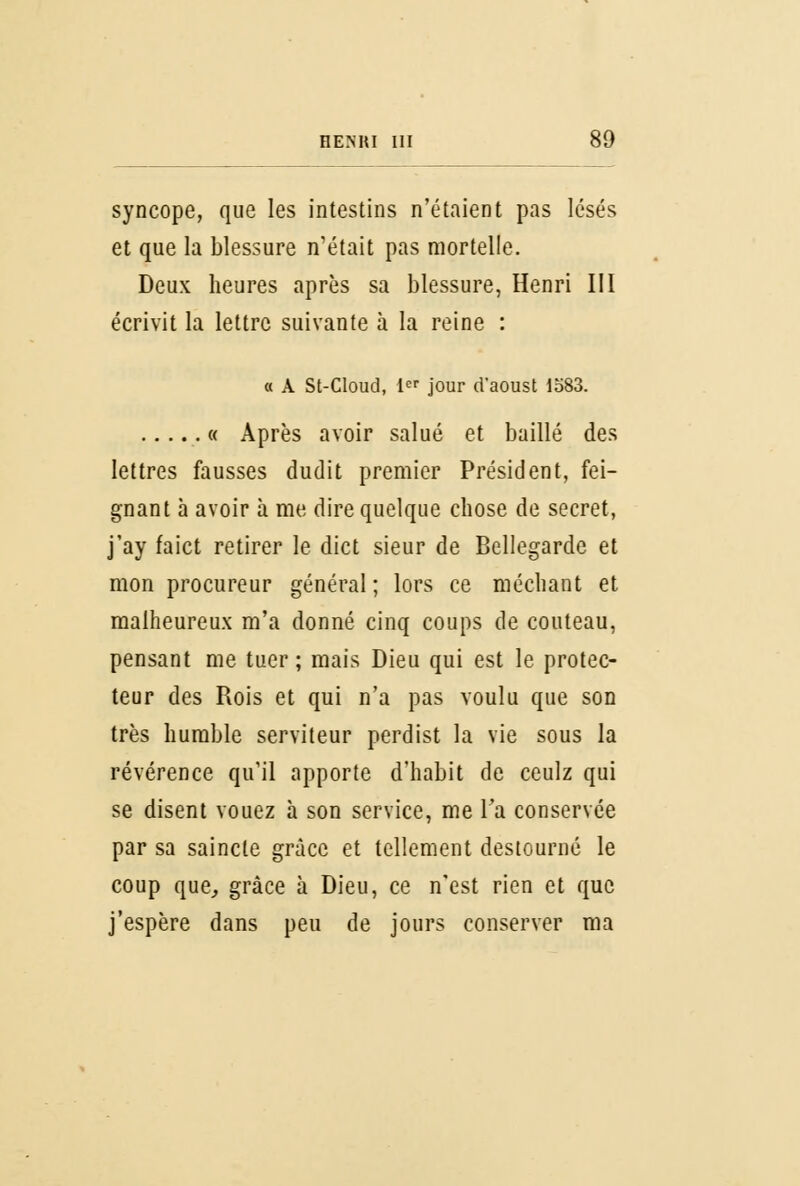 syncope, que les intestins n'étaient pas lésés et que la blessure n'était pas mortelle. Deux heures après sa blessure, Henri III écrivit la lettre suivante à la reine : « A St-Cloud, 1er jour d'aoust 1583. « Après avoir salué et baillé des lettres fausses dudit premier Président, fei- gnant à avoir à me dire quelque chose de secret, j'ay faict retirer le dict sieur de Bellegarde et mon procureur général ; lors ce méchant et malheureux m'a donné cinq coups de couteau, pensant me tuer ; mais Dieu qui est le protec- teur des Rois et qui n'a pas voulu que son très humble serviteur perdist la vie sous la révérence qu'il apporte d'habit de ceulz qui se disent vouez à son service, me Ta conservée par sa saincte grâce et tellement destourné le coup que, grâce à Dieu, ce n'est rien et que j'espère dans peu de jours conserver ma