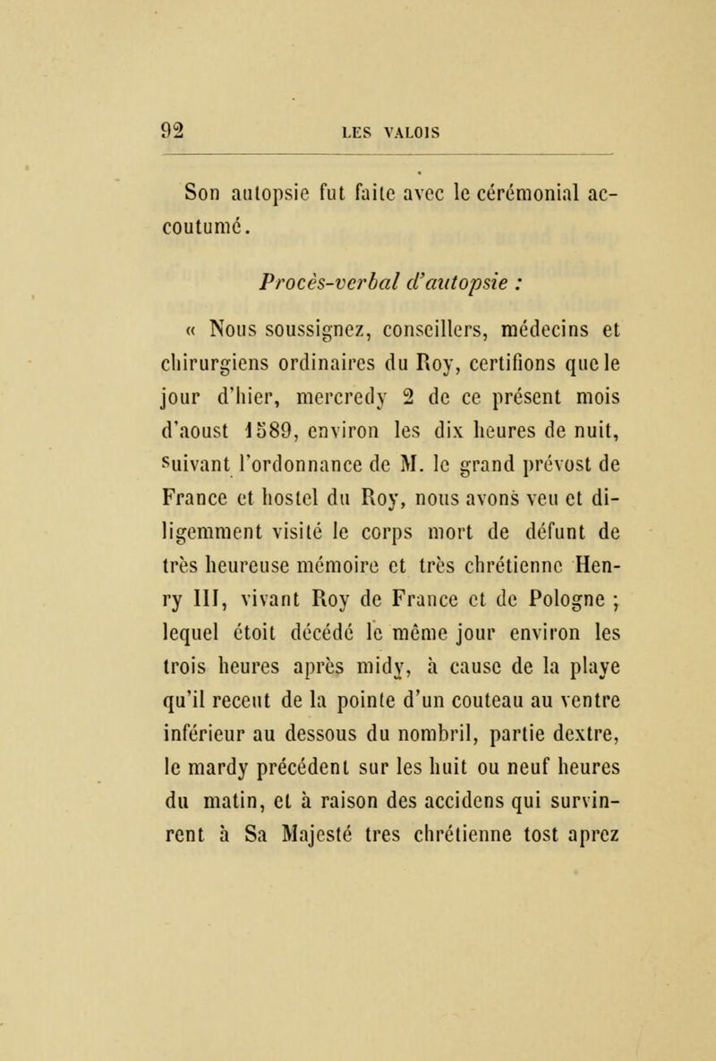 Son autopsie fut faite avec le cérémonial ac- coutumé. Procès-verbal d'autopsie : « Nous soussigné/, conseillers, médecins et chirurgiens ordinaires du Roy, certifions que le jour d'hier, mercredy 2 de ce présent mois d'aoust 1589, environ les dix heures de nuit, suivant l'ordonnance de M. le grand prévost de France et hostel du Roy, nous avons veu et di- ligemment visité le corps mort de défunt de très heureuse mémoire et très chrétienne Hen- ry III, vivant Roy de France et de Pologne ; lequel étoit décédé le même jour environ les trois heures après midy, à cause de la playe qu'il récent de la pointe d'un couteau au ventre inférieur au dessous du nombril, partie dextre, le mardy précédent sur les huit ou neuf heures du matin, et à raison des accidens qui survin- rent à Sa Majesté très chrétienne tost aprez