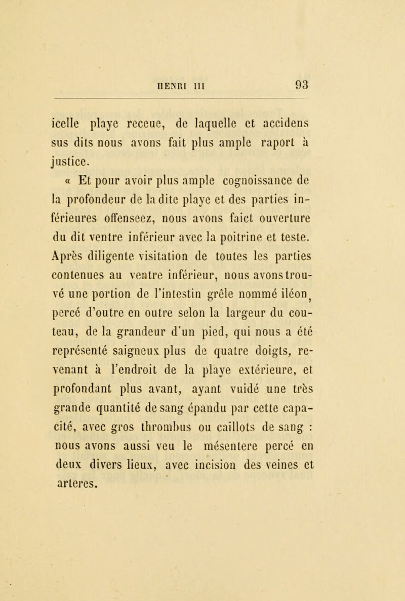 icelle playe receue, de laquelle et accidens sus dits nous avons fait plus ample raport à justice. « Et pour avoir plus ample cognoissance de la profondeur de ladite playe et des parties in- férieures offensecz, nous avons faict ouverture du dit ventre inférieur avec la poitrine et teste. Après diligente Visitation de toutes les parties contenues au ventre inférieur, nous avons trou- vé une portion de l'intestin grêle nommé iléon} percé d'outre en outre selon la largeur du cou- teau, de la grandeur d'un pied, qui nous a été représenté saigneux plus de quatre doigts, re- venant à l'endroit de la playe extérieure, et profondant plus avant, ayant vuidé une très grande quantité de sang epandu par cette capa- cité, avec gros thrombus ou caillots de sang : nous avons aussi veu le mésentère percé en deux divers lieux, avec incision des veines et artères.