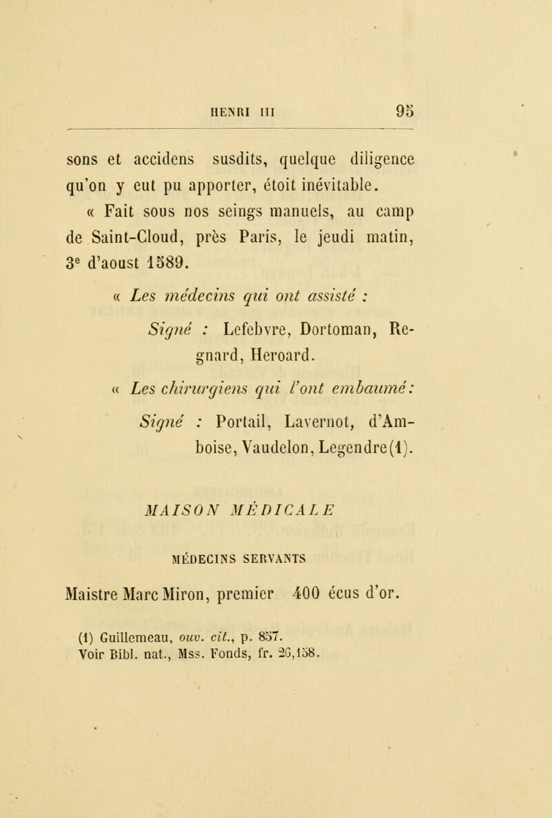 sons et accidens susdits, quelque diligence qu'on y eut pu apporter, étoit inévitable. « Fait sous nos seings manuels, au camp de Saint-Cloud, près Paris, le jeudi matin, 3e d'aoust 1589. « Les médecins qui ont assisté : Signé : Lefebvre, Dortoman, Re- gnard, Heroard. « Les chirurgiens qui l'ont embaumé: Signé : Portail, Lavernot, d'Am- boise, Vaudelon, Legendre(l). MAISON MÉDICALE MÉDECINS SERVANTS Maistre MarcMiron, premier 400 écus d'or. (I) Guillemeau, ouv. cit., p. 857. Voir Bibl. nat., Mss. Fonds, fr. 2G,lo8.